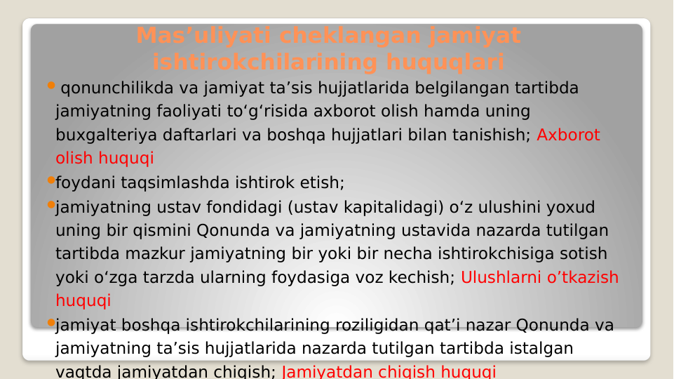 Mas’uliyati cheklangan jamiyat 
ishtirokchilarining huquqlari
 qonunchilikda va jamiyat ta’sis hujjatlarida belgilangan tartibda 
jamiyatning faoliyati to‘g‘risida axborot olish hamda uning 
buxgalteriya daftarlari va boshqa hujjatlari bilan tanishish; Axborot 
olish huquqi
foydani taqsimlashda ishtirok etish;
jamiyatning ustav fondidagi (ustav kapitalidagi) o‘z ulushini yoxud 
uning bir qismini Qonunda va jamiyatning ustavida nazarda tutilgan 
tartibda mazkur jamiyatning bir yoki bir necha ishtirokchisiga sotish 
yoki o‘zga tarzda ularning foydasiga voz kechish; Ulushlarni o’tkazish 
huquqi
jamiyat boshqa ishtirokchilarining roziligidan qat’i nazar Qonunda va 
jamiyatning ta’sis hujjatlarida nazarda tutilgan tartibda istalgan 
vaqtda jamiyatdan chiqish; Jamiyatdan chiqish huquqi
