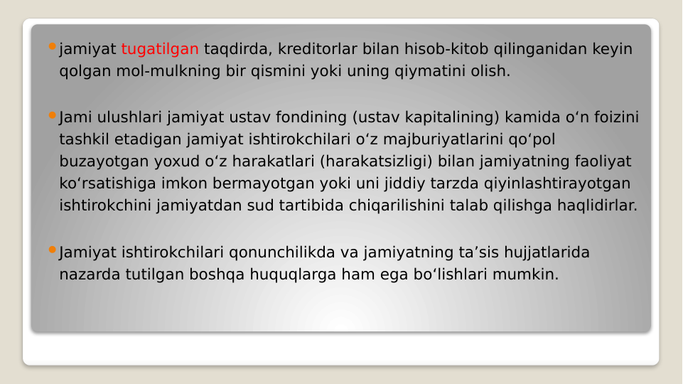 jamiyat tugatilgan taqdirda, kreditorlar bilan hisob-kitob qilinganidan keyin 
qolgan mol-mulkning bir qismini yoki uning qiymatini olish.
Jami ulushlari jamiyat ustav fondining (ustav kapitalining) kamida o‘n foizini 
tashkil etadigan jamiyat ishtirokchilari o‘z majburiyatlarini qo‘pol 
buzayotgan yoxud o‘z harakatlari (harakatsizligi) bilan jamiyatning faoliyat 
ko‘rsatishiga imkon bermayotgan yoki uni jiddiy tarzda qiyinlashtirayotgan 
ishtirokchini jamiyatdan sud tartibida chiqarilishini talab qilishga haqlidirlar.
Jamiyat ishtirokchilari qonunchilikda va jamiyatning ta’sis hujjatlarida 
nazarda tutilgan boshqa huquqlarga ham ega bo‘lishlari mumkin.
