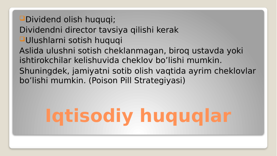 Iqtisodiy huquqlar
Dividend olish huquqi;
Dividendni director tavsiya qilishi kerak
Ulushlarni sotish huquqi
Aslida ulushni sotish cheklanmagan, biroq ustavda yoki 
ishtirokchilar kelishuvida cheklov bo’lishi mumkin.
Shuningdek, jamiyatni sotib olish vaqtida ayrim cheklovlar 
bo’lishi mumkin. (Poison Pill Strategiyasi) 
