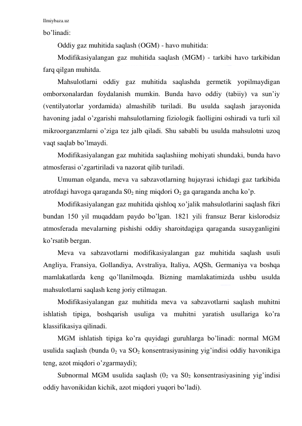 Ilmiybaza.uz 
 
bo’linadi: 
Oddiy gaz muhitida saqlash (OGM) - havo muhitida: 
Modifikasiyalangan gaz muhitida saqlash (MGM) - tarkibi havo tarkibidan 
farq qilgan muhitda. 
Mahsulotlarni oddiy gaz muhitida saqlashda germetik yopilmaydigan 
omborxonalardan foydalanish mumkin. Bunda havo oddiy (tabiiy) va sun’iy 
(ventilyatorlar yordamida) almashilib turiladi. Bu usulda saqlash jarayonida 
havoning jadal o’zgarishi mahsulotlarning fiziologik faolligini oshiradi va turli xil 
mikroorganzmlarni o’ziga tez jalb qiladi. Shu sababli bu usulda mahsulotni uzoq 
vaqt saqlab bo’lmaydi. 
Modifikasiyalangan gaz muhitida saqlashiing mohiyati shundaki, bunda havo 
atmosferasi o’zgartiriladi va nazorat qilib turiladi. 
Umuman olganda, meva va sabzavotlarning hujayrasi ichidagi gaz tarkibida 
atrofdagi havoga qaraganda S02 ning miqdori O2 ga qaraganda ancha ko’p. 
Modifikasiyalangan gaz muhitida qishloq xo’jalik mahsulotlarini saqlash fikri 
bundan 150 yil muqaddam paydo bo’lgan. 1821 yili fransuz Berar kislorodsiz 
atmosferada mevalarning pishishi oddiy sharoitdagiga qaraganda susayganligini 
ko’rsatib bergan. 
Meva va sabzavotlarni modifikasiyalangan gaz muhitida saqlash usuli 
Angliya, Fransiya, Gollandiya, Avstraliya, Italiya, AQSh, Germaniya va boshqa 
mamlakatlarda keng qo’llanilmoqda. Bizning mamlakatimizda ushbu usulda 
mahsulotlarni saqlash keng joriy etilmagan. 
Modifikasiyalangan gaz muhitida meva va sabzavotlarni saqlash muhitni 
ishlatish tipiga, boshqarish usuliga va muhitni yaratish usullariga ko’ra 
klassifikasiya qilinadi. 
MGM ishlatish tipiga ko’ra quyidagi guruhlarga bo’linadi: normal MGM 
usulida saqlash (bunda 02 va SO2 konsentrasiyasining yig’indisi oddiy havonikiga 
teng, azot miqdori o’zgarmaydi); 
Subnormal MGM usulida saqlash (02 va S02 konsentrasiyasining yig’indisi 
oddiy havonikidan kichik, azot miqdori yuqori bo’ladi). 
