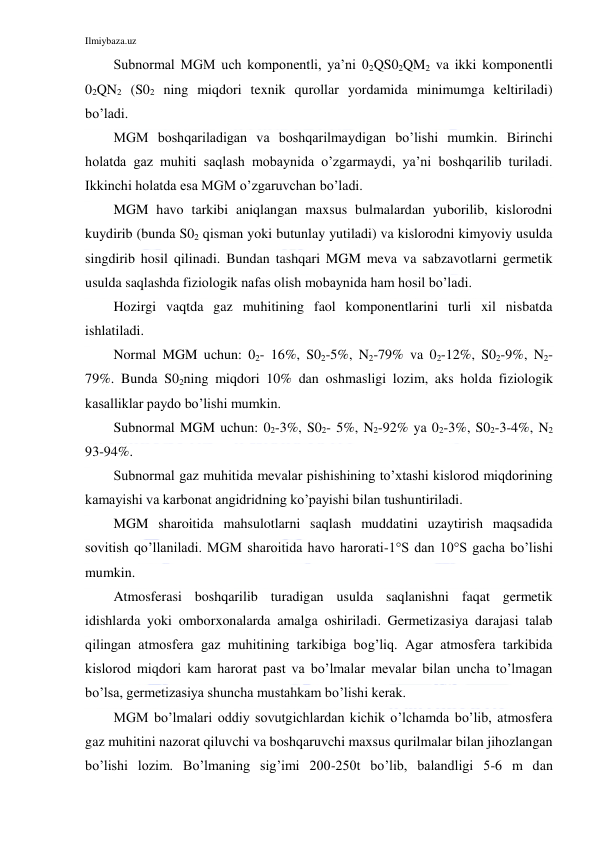 Ilmiybaza.uz 
 
Subnormal MGM uch komponentli, ya’ni 02QS02QM2 va ikki komponentli 
02QN2 (S02 ning miqdori texnik qurollar yordamida minimumga keltiriladi) 
bo’ladi. 
MGM boshqariladigan va boshqarilmaydigan bo’lishi mumkin. Birinchi 
holatda gaz muhiti saqlash mobaynida o’zgarmaydi, ya’ni boshqarilib turiladi. 
Ikkinchi holatda esa MGM o’zgaruvchan bo’ladi. 
MGM havo tarkibi aniqlangan maxsus bulmalardan yuborilib, kislorodni 
kuydirib (bunda S02 qisman yoki butunlay yutiladi) va kislorodni kimyoviy usulda 
singdirib hosil qilinadi. Bundan tashqari MGM meva va sabzavotlarni germetik 
usulda saqlashda fiziologik nafas olish mobaynida ham hosil bo’ladi. 
Hozirgi vaqtda gaz muhitining faol komponentlarini turli xil nisbatda 
ishlatiladi. 
Normal MGM uchun: 02- 16%, S02-5%, N2-79% va 02-12%, S02-9%, N2-
79%. Bunda S02ning miqdori 10% dan oshmasligi lozim, aks holda fiziologik 
kasalliklar paydo bo’lishi mumkin. 
Subnormal MGM uchun: 02-3%, S02- 5%, N2-92% ya 02-3%, S02-3-4%, N2 
93-94%. 
Subnormal gaz muhitida mevalar pishishining to’xtashi kislorod miqdorining 
kamayishi va karbonat angidridning ko’payishi bilan tushuntiriladi.  
MGM sharoitida mahsulotlarni saqlash muddatini uzaytirish maqsadida 
sovitish qo’llaniladi. MGM sharoitida havo harorati-1°S dan 10°S gacha bo’lishi 
mumkin. 
Atmosferasi boshqarilib turadigan usulda saqlanishni faqat germetik 
idishlarda yoki omborxonalarda amalga oshiriladi. Germetizasiya darajasi talab 
qilingan atmosfera gaz muhitining tarkibiga bog’liq. Agar atmosfera tarkibida 
kislorod miqdori kam harorat past va bo’lmalar mevalar bilan uncha to’lmagan 
bo’lsa, germetizasiya shuncha mustahkam bo’lishi kerak. 
MGM bo’lmalari oddiy sovutgichlardan kichik o’lchamda bo’lib, atmosfera 
gaz muhitini nazorat qiluvchi va boshqaruvchi maxsus qurilmalar bilan jihozlangan 
bo’lishi lozim. Bo’lmaning sig’imi 200-250t bo’lib, balandligi 5-6 m dan 
