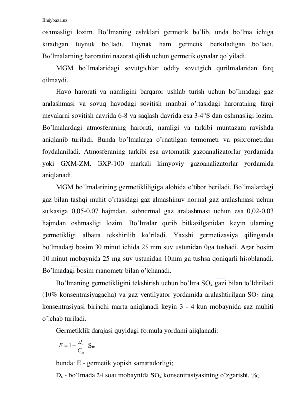 Ilmiybaza.uz 
 
oshmasligi lozim. Bo’lmaning eshiklari germetik bo’lib, unda bo’lma ichiga 
kiradigan tuynuk bo’ladi. Tuynuk ham germetik berkiladigan bo’ladi. 
Bo’lmalarning haroratini nazorat qilish uchun germetik oynalar qo’yiladi. 
MGM bo’lmalaridagi sovutgichlar oddiy sovutgich qurilmalaridan farq 
qilmaydi. 
Havo harorati va namligini barqaror ushlab turish uchun bo’lmadagi gaz 
aralashmasi va sovuq havodagi sovitish manbai o’rtasidagi haroratning farqi 
mevalarni sovitish davrida 6-8 va saqlash davrida esa 3-4°S dan oshmasligi lozim. 
Bo’lmalardagi atmosferaning harorati, namligi va tarkibi muntazam ravishda 
aniqlanib turiladi. Bunda bo’lmalarga o’rnatilgan termometr va psixrometrdan 
foydalaniladi. Atmosferaning tarkibi esa avtomatik gazoanalizatorlar yordamida 
yoki GXM-ZM, GXP-100 markali kimyoviy gazoanalizatorlar yordamida 
aniqlanadi. 
MGM bo’lmalarining germetikliligiga alohida e’tibor beriladi. Bo’lmalardagi 
gaz bilan tashqi muhit o’rtasidagi gaz almashinuv normal gaz aralashmasi uchun 
sutkasiga 0,05-0,07 hajmdan, subnormal gaz aralashmasi uchun esa 0,02-0,03 
hajmdan oshmasligi lozim. Bo’lmalar qurib bitkazilganidan keyin ularning 
germetikligi albatta tekshirilib ko’riladi. Yaxshi germetizasiya qilinganda 
bo’lmadagi bosim 30 minut ichida 25 mm suv ustunidan 0ga tushadi. Agar bosim 
10 minut mobaynida 25 mg suv ustunidan 10mm ga tushsa qoniqarli hisoblanadi. 
Bo’lmadagi bosim manometr bilan o’lchanadi. 
Bo’lmaning germetikligini tekshirish uchun bo’lma SO2 gazi bilan to’ldiriladi 
(10% konsentrasiyagacha) va gaz ventilyator yordamida aralashtirilgan SO2 ning 
konsentrasiyasi birinchi marta aniqlanadi keyin 3 - 4 kun mobaynida gaz muhiti 
o’lchab turiladi. 
Germetiklik darajasi quyidagi formula yordami aiiqlanadi: 
 
т
с
С
Д
Е
 1
 Sm 
bunda: E - germetik yopish samaradorligi; 
Ds - bo’lmada 24 soat mobaynida SO2 konsentrasiyasining o’zgarishi, %; 
