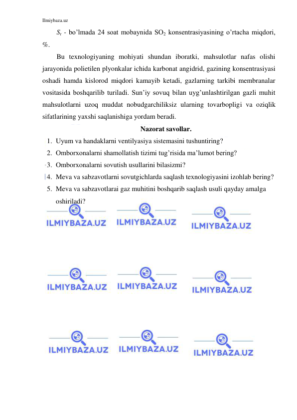 Ilmiybaza.uz 
 
St - bo’lmada 24 soat mobaynida SO2 konsentrasiyasining o’rtacha miqdori, 
%. 
Bu texnologiyaning mohiyati shundan iboratki, mahsulotlar nafas olishi 
jarayonida polietilen plyonkalar ichida karbonat angidrid, gazining konsentrasiyasi 
oshadi hamda kislorod miqdori kamayib ketadi, gazlarning tarkibi membranalar 
vositasida boshqarilib turiladi. Sun’iy sovuq bilan uyg’unlashtirilgan gazli muhit 
mahsulotlarni uzoq muddat nobudgarchiliksiz ularning tovarbopligi va oziqlik 
sifatlarining yaxshi saqlanishiga yordam beradi. 
Nazorat savollar. 
1. Uyum va handaklarni ventilyasiya sistemasini tushuntiring? 
2. Omborxonalarni shamollatish tizimi tug’risida ma’lumot bering? 
3. Omborxonalarni sovutish usullarini bilasizmi? 
4. Meva va sabzavotlarni sovutgichlarda saqlash texnologiyasini izohlab bering? 
5. Meva va sabzavotlarai gaz muhitini boshqarib saqlash usuli qayday amalga 
oshiriladi? 
 
