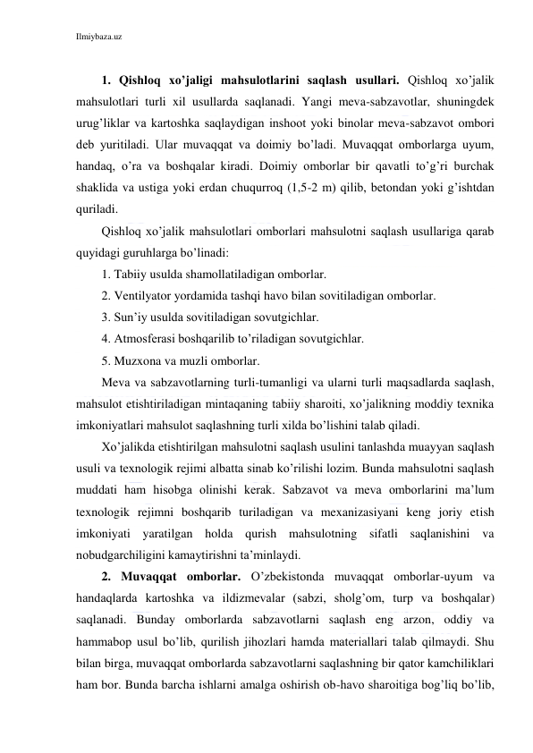 Ilmiybaza.uz 
 
 
1. Qishloq xo’jaligi mahsulotlarini saqlash usullari. Qishloq xo’jalik 
mahsulotlari turli xil usullarda saqlanadi. Yangi meva-sabzavotlar, shuningdek 
urug’liklar va kartoshka saqlaydigan inshoot yoki binolar meva-sabzavot ombori 
deb yuritiladi. Ular muvaqqat va doimiy bo’ladi. Muvaqqat omborlarga uyum, 
handaq, o’ra va boshqalar kiradi. Doimiy omborlar bir qavatli to’g’ri burchak 
shaklida va ustiga yoki erdan chuqurroq (1,5-2 m) qilib, betondan yoki g’ishtdan 
quriladi. 
Qishloq xo’jalik mahsulotlari omborlari mahsulotni saqlash usullariga qarab 
quyidagi guruhlarga bo’linadi: 
1. Tabiiy usulda shamollatiladigan omborlar. 
2. Ventilyator yordamida tashqi havo bilan sovitiladigan omborlar. 
3. Sun’iy usulda sovitiladigan sovutgichlar. 
4. Atmosferasi boshqarilib to’riladigan sovutgichlar. 
5. Muzxona va muzli omborlar. 
Meva va sabzavotlarning turli-tumanligi va ularni turli maqsadlarda saqlash, 
mahsulot etishtiriladigan mintaqaning tabiiy sharoiti, xo’jalikning moddiy texnika 
imkoniyatlari mahsulot saqlashning turli xilda bo’lishini talab qiladi.  
Xo’jalikda etishtirilgan mahsulotni saqlash usulini tanlashda muayyan saqlash 
usuli va texnologik rejimi albatta sinab ko’rilishi lozim. Bunda mahsulotni saqlash 
muddati ham hisobga olinishi kerak. Sabzavot va meva omborlarini ma’lum 
texnologik rejimni boshqarib turiladigan va mexanizasiyani keng joriy etish 
imkoniyati yaratilgan holda qurish mahsulotning sifatli saqlanishini va 
nobudgarchiligini kamaytirishni ta’minlaydi. 
2. Muvaqqat omborlar. O’zbekistonda muvaqqat omborlar-uyum va 
handaqlarda kartoshka va ildizmevalar (sabzi, sholg’om, turp va boshqalar) 
saqlanadi. Bunday omborlarda sabzavotlarni saqlash eng arzon, oddiy va 
hammabop usul bo’lib, qurilish jihozlari hamda materiallari talab qilmaydi. Shu 
bilan birga, muvaqqat omborlarda sabzavotlarni saqlashning bir qator kamchiliklari 
ham bor. Bunda barcha ishlarni amalga oshirish ob-havo sharoitiga bog’liq bo’lib, 
