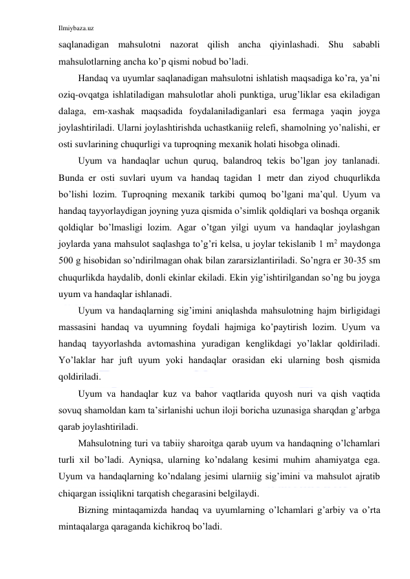 Ilmiybaza.uz 
 
saqlanadigan mahsulotni nazorat qilish ancha qiyinlashadi. Shu sababli 
mahsulotlarning ancha ko’p qismi nobud bo’ladi. 
Handaq va uyumlar saqlanadigan mahsulotni ishlatish maqsadiga ko’ra, ya’ni 
oziq-ovqatga ishlatiladigan mahsulotlar aholi punktiga, urug’liklar esa ekiladigan 
dalaga, em-xashak maqsadida foydalaniladiganlari esa fermaga yaqin joyga 
joylashtiriladi. Ularni joylashtirishda uchastkaniig relefi, shamolning yo’nalishi, er 
osti suvlarining chuqurligi va tuproqning mexanik holati hisobga olinadi. 
Uyum va handaqlar uchun quruq, balandroq tekis bo’lgan joy tanlanadi. 
Bunda er osti suvlari uyum va handaq tagidan 1 metr dan ziyod chuqurlikda 
bo’lishi lozim. Tuproqning mexanik tarkibi qumoq bo’lgani ma’qul. Uyum va 
handaq tayyorlaydigan joyning yuza qismida o’simlik qoldiqlari va boshqa organik 
qoldiqlar bo’lmasligi lozim. Agar o’tgan yilgi uyum va handaqlar joylashgan 
joylarda yana mahsulot saqlashga to’g’ri kelsa, u joylar tekislanib 1 m2 maydonga 
500 g hisobidan so’ndirilmagan ohak bilan zararsizlantiriladi. So’ngra er 30-35 sm 
chuqurlikda haydalib, donli ekinlar ekiladi. Ekin yig’ishtirilgandan so’ng bu joyga 
uyum va handaqlar ishlanadi. 
Uyum va handaqlarning sig’imini aniqlashda mahsulotning hajm birligidagi 
massasini handaq va uyumning foydali hajmiga ko’paytirish lozim. Uyum va 
handaq tayyorlashda avtomashina yuradigan kenglikdagi yo’laklar qoldiriladi. 
Yo’laklar har juft uyum yoki handaqlar orasidan eki ularning bosh qismida 
qoldiriladi. 
Uyum va handaqlar kuz va bahor vaqtlarida quyosh nuri va qish vaqtida 
sovuq shamoldan kam ta’sirlanishi uchun iloji boricha uzunasiga sharqdan g’arbga 
qarab joylashtiriladi. 
Mahsulotning turi va tabiiy sharoitga qarab uyum va handaqning o’lchamlari 
turli xil bo’ladi. Ayniqsa, ularning ko’ndalang kesimi muhim ahamiyatga ega. 
Uyum va handaqlarning ko’ndalang jesimi ularniig sig’imini va mahsulot ajratib 
chiqargan issiqlikni tarqatish chegarasini belgilaydi. 
Bizning mintaqamizda handaq va uyumlarning o’lchamlari g’arbiy va o’rta 
mintaqalarga qaraganda kichikroq bo’ladi. 
