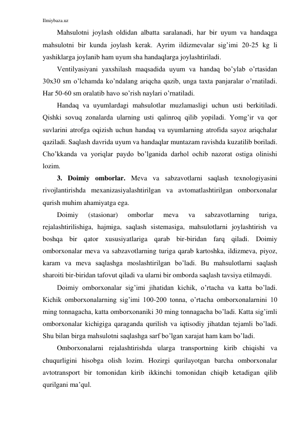 Ilmiybaza.uz 
 
Mahsulotni joylash oldidan albatta saralanadi, har bir uyum va handaqga 
mahsulotni bir kunda joylash kerak. Ayrim ildizmevalar sig’imi 20-25 kg li 
yashiklarga joylanib ham uyum sha handaqlarga joylashtiriladi. 
Ventilyasiyani yaxshilash maqsadida uyum va handaq bo’ylab o’rtasidan 
30x30 sm o’lchamda ko’ndalang ariqcha qazib, unga taxta panjaralar o’rnatiladi. 
Har 50-60 sm oralatib havo so’rish naylari o’rnatiladi. 
Handaq va uyumlardagi mahsulotlar muzlamasligi uchun usti berkitiladi. 
Qishki sovuq zonalarda ularning usti qalinroq qilib yopiladi. Yomg’ir va qor 
suvlarini atrofga oqizish uchun handaq va uyumlarning atrofida sayoz ariqchalar 
qaziladi. Saqlash davrida uyum va handaqlar muntazam ravishda kuzatilib boriladi. 
Cho’kkanda va yoriqlar paydo bo’lganida darhol ochib nazorat ostiga olinishi 
lozim. 
3. Doimiy omborlar. Meva va sabzavotlarni saqlash texnologiyasini 
rivojlantirishda mexanizasiyalashtirilgan va avtomatlashtirilgan omborxonalar 
qurish muhim ahamiyatga ega. 
Doimiy 
(stasionar) 
omborlar 
meva 
va 
sabzavotlarning 
turiga, 
rejalashtirilishiga, hajmiga, saqlash sistemasiga, mahsulotlarni joylashtirish va 
boshqa bir qator xususiyatlariga qarab bir-biridan farq qiladi. Doimiy 
omborxonalar meva va sabzavotlarning turiga qarab kartoshka, ildizmeva, piyoz, 
karam va meva saqlashga moslashtirilgan bo’ladi. Bu mahsulotlarni saqlash 
sharoiti bir-biridan tafovut qiladi va ularni bir omborda saqlash tavsiya etilmaydi. 
Doimiy omborxonalar sig’imi jihatidan kichik, o’rtacha va katta bo’ladi. 
Кichik omborxonalarning sig’imi 100-200 tonna, o’rtacha omborxonalarnini 10 
ming tonnagacha, katta omborxonaniki 30 ming tonnagacha bo’ladi. Кatta sig’imli 
omborxonalar kichigiga qaraganda qurilish va iqtisodiy jihatdan tejamli bo’ladi. 
Shu bilan birga mahsulotni saqlashga sarf bo’lgan xarajat ham kam bo’ladi. 
Omborxonalarni rejalashtirishda ularga transportning kirib chiqishi va 
chuqurligini hisobga olish lozim. Hozirgi qurilayotgan barcha omborxonalar 
avtotransport bir tomonidan kirib ikkinchi tomonidan chiqib ketadigan qilib 
qurilgani ma’qul. 
