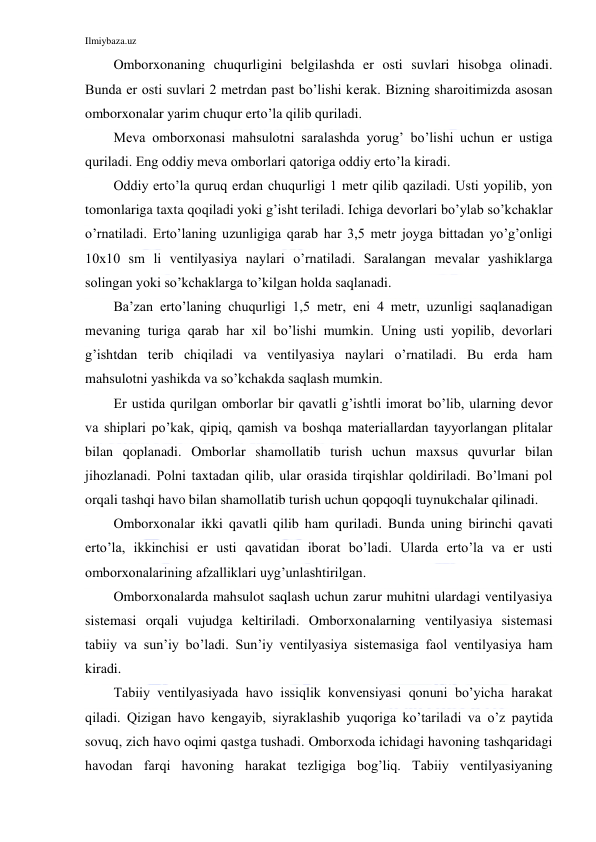 Ilmiybaza.uz 
 
Omborxonaning chuqurligini belgilashda er osti suvlari hisobga olinadi. 
Bunda er osti suvlari 2 metrdan past bo’lishi kerak. Bizning sharoitimizda asosan 
omborxonalar yarim chuqur erto’la qilib quriladi. 
Meva omborxonasi mahsulotni saralashda yorug’ bo’lishi uchun er ustiga 
quriladi. Eng oddiy meva omborlari qatoriga oddiy erto’la kiradi. 
Oddiy erto’la quruq erdan chuqurligi 1 metr qilib qaziladi. Usti yopilib, yon 
tomonlariga taxta qoqiladi yoki g’isht teriladi. Ichiga devorlari bo’ylab so’kchaklar 
o’rnatiladi. Erto’laning uzunligiga qarab har 3,5 metr joyga bittadan yo’g’onligi 
10x10 sm li ventilyasiya naylari o’rnatiladi. Saralangan mevalar yashiklarga 
solingan yoki so’kchaklarga to’kilgan holda saqlanadi. 
Ba’zan erto’laning chuqurligi 1,5 metr, eni 4 metr, uzunligi saqlanadigan 
mevaning turiga qarab har xil bo’lishi mumkin. Uning usti yopilib, devorlari 
g’ishtdan terib chiqiladi va ventilyasiya naylari o’rnatiladi. Bu erda ham 
mahsulotni yashikda va so’kchakda saqlash mumkin. 
Er ustida qurilgan omborlar bir qavatli g’ishtli imorat bo’lib, ularning devor 
va shiplari po’kak, qipiq, qamish va boshqa materiallardan tayyorlangan plitalar 
bilan qoplanadi. Omborlar shamollatib turish uchun maxsus quvurlar bilan 
jihozlanadi. Polni taxtadan qilib, ular orasida tirqishlar qoldiriladi. Bo’lmani pol 
orqali tashqi havo bilan shamollatib turish uchun qopqoqli tuynukchalar qilinadi. 
Omborxonalar ikki qavatli qilib ham quriladi. Bunda uning birinchi qavati 
erto’la, ikkinchisi er usti qavatidan iborat bo’ladi. Ularda erto’la va er usti 
omborxonalarining afzalliklari uyg’unlashtirilgan. 
Omborxonalarda mahsulot saqlash uchun zarur muhitni ulardagi ventilyasiya 
sistemasi orqali vujudga keltiriladi. Omborxonalarning ventilyasiya sistemasi 
tabiiy va sun’iy bo’ladi. Sun’iy ventilyasiya sistemasiga faol ventilyasiya ham 
kiradi. 
Tabiiy ventilyasiyada havo issiqlik konvensiyasi qonuni bo’yicha harakat 
qiladi. Qizigan havo kengayib, siyraklashib yuqoriga ko’tariladi va o’z paytida 
sovuq, zich havo oqimi qastga tushadi. Omborxoda ichidagi havoning tashqaridagi 
havodan farqi havoning harakat tezligiga bog’liq. Tabiiy ventilyasiyaning 
