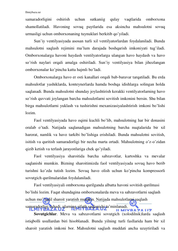 Ilmiybaza.uz 
 
samaradorligini 
oshirish 
uchun 
sutkaniig 
qulay 
vaqtlarida 
omborxona 
shamollatiladi. Havoning sovuq paytlarida esa aksincha mahsulotni sovuq 
urmasligi uchun omborxonaning tuynuklari berkitib qo’yiladi. 
Sun’iy ventilyasiyada asosan turli xil ventilyatorlardan foydalaniladi. Bunda 
mahsulotni saqlash rejimini ma’lum darajada boshqarish imkoniyati tug’iladi. 
Omborxonalarga havoni haydash ventilyatorlarga ulangan havo haydash va havo 
so’rish naylari orqali amalga oshiriladi. Sun’iy ventilyasiya bilan jihozlangan 
omborxonalar ko’pincha katta hajmli bo’ladi. 
Omborxonalarga havo er osti kanallari orqali bab-baravar tarqatiladi. Bu erda 
mahsulotlar yashiklarda, konteynerlarda hamda boshqa idishlarga solingan holda 
saqlanadi. Bunda mahsulotni shunday joylashtirish kerakki ventilyatorlarning havo 
so’rish quvvati joylangan barcha mahsulotlarni sovitish imkonini bersin. Shu bilan 
birga mahsulotlarni yuklash va tushirishni mexanizasiyalashtirish imkoni bo’lishi 
lozim. 
Faol ventilyasiyada havo oqimi kuchli bo’lib, mahsulotning har bir donasini 
oralab o’tadi. Natijada saqlanadigan mahsulotning barcha nuqtalarida bir xil 
harorat, namlik va havo tarkibi bo’lishiga erishiladi. Bunda mahsulotni sovitish, 
isitish va quritish samaradorligi bir necha marta ortadi. Mahsulotning o’z-o’zidan 
qizib ketish va terlash jarayonlariga chek qo’yiladi. 
Faol ventilyasiya sharoitida barcha sabzavotlar, kartoshka va mevalar 
saqlanishi mumkin. Bizning sharoitimizda faol ventilyasiyada sovuq havo berib 
turishni ko’zda tutish lozim. Sovuq havo olish uchun ko’pincha kompressorli 
sovutgich qurilmalaridan foydalaniladi. 
Faol ventilyasiyali omborxona qurilganda albatta havoni sovitish qurilmasi 
bo’lishi lozim. Faqat shundagina omborxonalarda meva va sabzavotlarni saqlash 
uchun mo’’tadil sharoit yaratish mumkin. Natijada mahsulotlarni saqlash 
samaradorligi oshadi, ularning sifatli saqlanishi ta’minlanadi. 
Sovutgichlar. Meva va sabzavotlarni sovutgich (xolodilnik)larda saqlash 
istiqbolli usullardan biri hisoblanadi. Bunda yilning turli fasllarida ham bir xil 
sharoit yaratish imkoni bor. Mahsulotni saqlash muddati ancha uzaytiriladi va 
