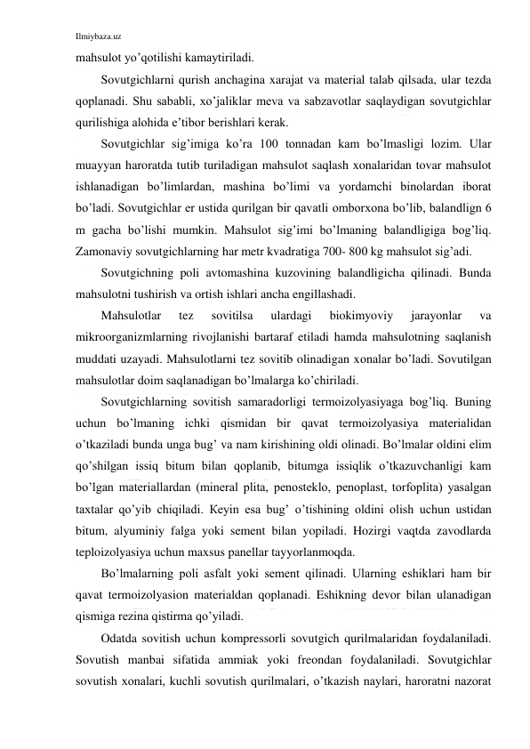 Ilmiybaza.uz 
 
mahsulot yo’qotilishi kamaytiriladi. 
Sovutgichlarni qurish anchagina xarajat va material talab qilsada, ular tezda 
qoplanadi. Shu sababli, xo’jaliklar meva va sabzavotlar saqlaydigan sovutgichlar 
qurilishiga alohida e’tibor berishlari kerak. 
Sovutgichlar sig’imiga ko’ra 100 tonnadan kam bo’lmasligi lozim. Ular 
muayyan haroratda tutib turiladigan mahsulot saqlash xonalaridan tovar mahsulot 
ishlanadigan bo’limlardan, mashina bo’limi va yordamchi binolardan iborat 
bo’ladi. Sovutgichlar er ustida qurilgan bir qavatli omborxona bo’lib, balandlign 6 
m gacha bo’lishi mumkin. Mahsulot sig’imi bo’lmaning balandligiga bog’liq. 
Zamonaviy sovutgichlarning har metr kvadratiga 700- 800 kg mahsulot sig’adi.  
Sovutgichning poli avtomashina kuzovining balandligicha qilinadi. Bunda 
mahsulotni tushirish va ortish ishlari ancha engillashadi. 
Mahsulotlar 
tez 
sovitilsa 
ulardagi 
biokimyoviy 
jarayonlar 
va 
mikroorganizmlarning rivojlanishi bartaraf etiladi hamda mahsulotning saqlanish 
muddati uzayadi. Mahsulotlarni tez sovitib olinadigan xonalar bo’ladi. Sovutilgan 
mahsulotlar doim saqlanadigan bo’lmalarga ko’chiriladi. 
Sovutgichlarning sovitish samaradorligi termoizolyasiyaga bog’liq. Buning 
uchun bo’lmaning ichki qismidan bir qavat termoizolyasiya materialidan 
o’tkaziladi bunda unga bug’ va nam kirishining oldi olinadi. Bo’lmalar oldini elim 
qo’shilgan issiq bitum bilan qoplanib, bitumga issiqlik o’tkazuvchanligi kam 
bo’lgan materiallardan (mineral plita, penosteklo, penoplast, torfoplita) yasalgan 
taxtalar qo’yib chiqiladi. Кeyin esa bug’ o’tishining oldini olish uchun ustidan 
bitum, alyuminiy falga yoki sement bilan yopiladi. Hozirgi vaqtda zavodlarda 
teploizolyasiya uchun maxsus panellar tayyorlanmoqda. 
Bo’lmalarning poli asfalt yoki sement qilinadi. Ularning eshiklari ham bir 
qavat termoizolyasion materialdan qoplanadi. Eshikning devor bilan ulanadigan 
qismiga rezina qistirma qo’yiladi. 
Odatda sovitish uchun kompressorli sovutgich qurilmalaridan foydalaniladi. 
Sovutish manbai sifatida ammiak yoki freondan foydalaniladi. Sovutgichlar 
sovutish xonalari, kuchli sovutish qurilmalari, o’tkazish naylari, haroratni nazorat 
