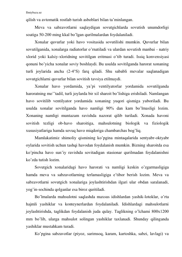 Ilmiybaza.uz 
 
qilish va avtomatik rostlab turish asboblari bilan ta’minlangan. 
Meva va sabzavotlarni saqlaydigan sovutgichlarda sovutish unumdorligi 
soatiga 50-200 ming kkal bo’lgan qurilmalardan foydalaniladi. 
Xonalar quvurlar yoki havo vositasida sovutilishi mumkin. Quvurlar bilan 
sovutilganida, xonalarga radiatorlar o’rnatiladi va ulardan sovutish manbai - natriy 
xlorid yoki kalsiy-xloridning sovitilgan eritmasi o’tib turadi. Issiq konvensiyasi 
qonuni bo’yicha xonalar soviy boshlaydi. Bu usulda sovitilganda harorat xonaning 
turli joylarida ancha (2-4°S) farq qiladi. Shu sababli mevalar saqlanadigan 
sovutgichlarni quvurlar bilan sovitish tavsiya etilmaydi. 
Xonalar havo yordamida, ya’pi ventilyatorlar yordamida sovutilganda 
haroratning mo’’tadil, turli joylarda bir xil sharoit bo’lishiga erishiladi. Namlangan 
havo sovitilib ventilyator yordamida xonaning yuqori qismiga yuboriladi. Bu 
usulda xonalar sovitilganda havo namligi 90% dan kam bo’lmasligi lozim. 
Xonaning namligi muntazam ravishda nazorat qilib turiladi. Xonada havoni 
sovitish tezligi ob-havo sharoitiga, mahsulotning biologik va fiziologik 
xususiyatlariga hamda sovuq havo miqdoriga chambarchas bog’liq. 
Mamlakatimiz shimoliy qismining ko’pgina mintaqalarida sentyabr-oktyabr 
oylarida sovitish uchun tashqi havodan foydalanish mumkin. Bizning sharoitda esa 
ko’pincha havo sun’iy ravishda sovitadigan stasionar qurilmadan foydalanishni 
ko’zda tutish lozim. 
Sovutgich xonalaridagi havo harorati va namligi keskin o’zgarmasligiga 
hamda meva va sabzavotlarning terlamasligiga e’tibor berish lozim. Meva va 
sabzavotlarni sovutgich xonalariga joylashtirishdan ilgari ular obdan saralanadi, 
yog’in-sochinda qolganlar esa biroz quritiladi. 
Bo’lmalarda mahsulotni saqlashda maxsus idishlardan yashik-lotoklar, o’rta 
hajmli yashiklar va konteynerlardan foydalaniladi. Idishlardagi mahsulotlarni 
joylashtirishda, taglikdan foydalanish juda qulay. Taglikning o’lchami 800x1200 
mm bo’lib, ularga mahsulot solingan yashiklar taxlanadi. Shunday qilinganda 
yashiklar mustahkam turadi. 
Кo’pgina sabzavotlar (piyoz, sarimsoq, karam, kartoshka, sabzi, lavlagi) va 
