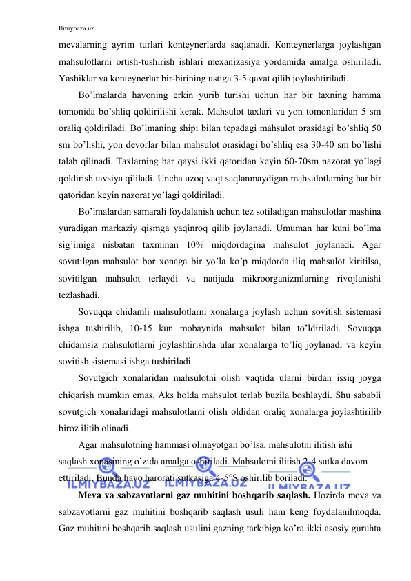 Ilmiybaza.uz 
 
mevalarning ayrim turlari konteynerlarda saqlanadi. Кonteynerlarga joylashgan 
mahsulotlarni ortish-tushirish ishlari mexanizasiya yordamida amalga oshiriladi. 
Yashiklar va konteynerlar bir-birining ustiga 3-5 qavat qilib joylashtiriladi. 
Bo’lmalarda havoning erkin yurib turishi uchun har bir taxning hamma 
tomonida bo’shliq qoldirilishi kerak. Mahsulot taxlari va yon tomonlaridan 5 sm 
oraliq qoldiriladi. Bo’lmaning shipi bilan tepadagi mahsulot orasidagi bo’shliq 50 
sm bo’lishi, yon devorlar bilan mahsulot orasidagi bo’shliq esa 30-40 sm bo’lishi 
talab qilinadi. Taxlarning har qaysi ikki qatoridan keyin 60-70sm nazorat yo’lagi 
qoldirish tavsiya qililadi. Uncha uzoq vaqt saqlanmaydigan mahsulotlarning har bir 
qatoridan keyin nazorat yo’lagi qoldiriladi. 
Bo’lmalardan samarali foydalanish uchun tez sotiladigan mahsulotlar mashina 
yuradigan markaziy qismga yaqinroq qilib joylanadi. Umuman har kuni bo’lma 
sig’imiga nisbatan taxminan 10% miqdordagina mahsulot joylanadi. Agar 
sovutilgan mahsulot bor xonaga bir yo’la ko’p miqdorda iliq mahsulot kiritilsa, 
sovitilgan mahsulot terlaydi va natijada mikroorganizmlarning rivojlanishi 
tezlashadi. 
Sovuqqa chidamli mahsulotlarni xonalarga joylash uchun sovitish sistemasi 
ishga tushirilib, 10-15 kun mobaynida mahsulot bilan to’ldiriladi. Sovuqqa 
chidamsiz mahsulotlarni joylashtirishda ular xonalarga to’liq joylanadi va keyin 
sovitish sistemasi ishga tushiriladi. 
Sovutgich xonalaridan mahsulotni olish vaqtida ularni birdan issiq joyga 
chiqarish mumkin emas. Aks holda mahsulot terlab buzila boshlaydi. Shu sababli 
sovutgich xonalaridagi mahsulotlarni olish oldidan oraliq xonalarga joylashtirilib 
biroz ilitib olinadi. 
Agar mahsulotning hammasi olinayotgan bo’lsa, mahsulotni ilitish ishi 
saqlash xonasining o’zida amalga oshiriladi. Mahsulotni ilitish 2-4 sutka davom 
ettiriladi. Bunda havo harorati sutkasiga 4-5°S oshirilib boriladi. 
Meva va sabzavotlarni gaz muhitini boshqarib saqlash. Hozirda meva va 
sabzavotlarni gaz muhitini boshqarib saqlash usuli ham keng foydalanilmoqda. 
Gaz muhitini boshqarib saqlash usulini gazning tarkibiga ko’ra ikki asosiy guruhta 
