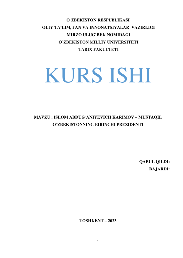 O`ZBEKISTON RESPUBLIKASI 
 
OLIY TA’LIM, FAN VA INNONATSIYALAR VAZIRLIGI 
MIRZO ULUG`BEK NOMIDAGI 
O`ZBEKISTON MILLIY UNIVERSITETI 
TARIX FAKULTETI 
 
 
KURS ISHI 
 
 
 
 
 
 
 
MAVZU : ISLOM ABDUG`ANIYEVICH KARIMOV – MUSTAQIL 
 
O`ZBEKISTONNING BIRINCHI PREZIDENTI 
 
 
 
 
 
 
 
 
 
QABUL QILDI:  
BAJARDI:  
 
 
 
 
 
 
 
 
 
 
 
 
TOSHKENT – 2023 
 
 
 
 
1
