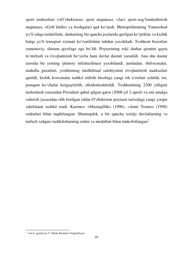  sport inshootlari («O‘zbekiston» sport majmuasi, «Jar» sport-sog‘lomlashtirish 
majmuasi, «Golf klubi» va boshqalar) qad ko‘tardi. Metropolitenning Yunusobod 
yo‘li ishga tushirilishi, shaharning bir qancha joylarida qurilgan ko‘priklar va kichik 
halqa yo‘li transport xizmati ko‘rsatilishini tubdan yaxshiladi. Toshkent bozorlari 
zamonaviy, shinam qiyofaga ega bo‘ldi. Poytaxtning eski shahar qismini qayta 
ta’mirlash va rivojlantirish bo‘yicha ham davlat dasturi yaratildi. Ana shu dastur 
asosida bu yerning ijtimoiy infratuzilmasi yaxshilandi, jumladan, shifoxonalar, 
mahalla guzarlari, yoshlarning intellektual salohiyatini rivojlantirish markazlari 
qurildi, kichik korxonalar tashkil etilishi hisobiga yangi ish o‘rinlari ochildi, tor, 
pastqam ko‘chalar kengaytirilib, obodonlashtirildi. Toshkentning 2200 yilligini 
nishonlash yuzasidan Prezident qabul qilgan qaror (2008-yil 2-aprel) va uni amalga 
oshirish yuzasidan olib borilgan ishlar O‘zbekiston poytaxti tarixidagi yangi yorqin 
sahifalarni tashkil etadi. Karimov «Mustaqillik» (1996), «Amir Temur» (1998) 
ordenlari bilan taqdirlangan. Shuningdek, u bir qancha xorijiy davlatlarning va 
nufuzli xalqaro tashkilotlarning orden va medallari bilan mukofotlangan7. 
 
 
 
 
 
 
 
 
 
 
 
 
 
 
 
 
 
 
 
 
 
 
 
 
 
 
 
 
 
7 www. gazeta.uz // Islom Karimov biografiyasi. 
10
