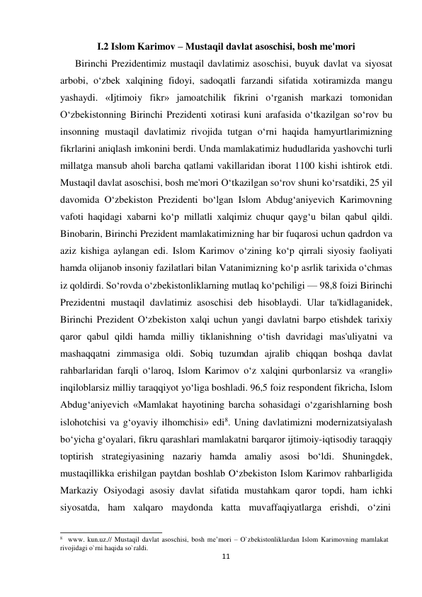 I.2 Islom Karimov – Mustaqil davlat asoschisi, bosh me'mori 
 
Birinchi Prezidentimiz mustaqil davlatimiz asoschisi, buyuk davlat va siyosat 
arbobi, o‘zbek xalqining fidoyi, sadoqatli farzandi sifatida xotiramizda mangu 
yashaydi. «Ijtimoiy fikr» jamoatchilik fikrini o‘rganish markazi tomonidan 
O‘zbekistonning Birinchi Prezidenti xotirasi kuni arafasida o‘tkazilgan so‘rov bu 
insonning mustaqil davlatimiz rivojida tutgan o‘rni haqida hamyurtlarimizning 
fikrlarini aniqlash imkonini berdi. Unda mamlakatimiz hududlarida yashovchi turli 
millatga mansub aholi barcha qatlami vakillaridan iborat 1100 kishi ishtirok etdi. 
Mustaqil davlat asoschisi, bosh me'mori O‘tkazilgan so‘rov shuni ko‘rsatdiki, 25 yil 
davomida O‘zbekiston Prezidenti bo‘lgan Islom Abdug‘aniyevich Karimovning 
vafoti haqidagi xabarni ko‘p millatli xalqimiz chuqur qayg‘u bilan qabul qildi. 
Binobarin, Birinchi Prezident mamlakatimizning har bir fuqarosi uchun qadrdon va 
aziz kishiga aylangan edi. Islom Karimov o‘zining ko‘p qirrali siyosiy faoliyati 
hamda olijanob insoniy fazilatlari bilan Vatanimizning ko‘p asrlik tarixida o‘chmas 
iz qoldirdi. So‘rovda o‘zbekistonliklarning mutlaq ko‘pchiligi — 98,8 foizi Birinchi 
Prezidentni mustaqil davlatimiz asoschisi deb hisoblaydi. Ular ta'kidlaganidek, 
Birinchi Prezident O‘zbekiston xalqi uchun yangi davlatni barpo etishdek tarixiy 
qaror qabul qildi hamda milliy tiklanishning o‘tish davridagi mas'uliyatni va 
mashaqqatni zimmasiga oldi. Sobiq tuzumdan ajralib chiqqan boshqa davlat 
rahbarlaridan farqli o‘laroq, Islom Karimov o‘z xalqini qurbonlarsiz va «rangli» 
inqiloblarsiz milliy taraqqiyot yo‘liga boshladi. 96,5 foiz respondent fikricha, Islom 
Abdug‘aniyevich «Mamlakat hayotining barcha sohasidagi o‘zgarishlarning bosh 
islohotchisi va g‘oyaviy ilhomchisi» edi8. Uning davlatimizni modernizatsiyalash 
bo‘yicha g‘oyalari, fikru qarashlari mamlakatni barqaror ijtimoiy-iqtisodiy taraqqiy 
toptirish strategiyasining nazariy hamda amaliy asosi bo‘ldi. Shuningdek, 
mustaqillikka erishilgan paytdan boshlab O‘zbekiston Islom Karimov rahbarligida 
Markaziy Osiyodagi asosiy davlat sifatida mustahkam qaror topdi, ham ichki 
siyosatda, ham xalqaro maydonda katta muvaffaqiyatlarga erishdi, o‘zini 
 
 
8     www. kun.uz.// Mustaqil davlat asoschisi, bosh me’mori – O`zbekistonliklardan Islom Karimovning mamlakat 
rivojidagi o`rni haqida so`raldi. 
11
