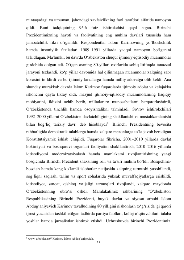  mintaqadagi va umuman, jahondagi xavfsizlikning faol tarafdori sifatida namoyon 
qildi. 
Buni 
tadqiqotning 
95,6 
foiz 
ishtirokchisi 
qayd 
etgan. 
Birinchi 
Prezidentimizning hayoti va faoliyatining eng muhim davrlari xususida ham 
jamoatchilik fikri o‘rganildi. Respondentlar Islom Karimovning yo‘lboshchilik 
hamda insoniylik fazilatlari 1989–1991 yillarda yaqqol namoyon bo‘lganini 
ta'kidlagan. Ma'lumki, bu davrda O‘zbekiston chuqur ijtimoiy-iqtisodiy muammolar 
girdobida qolgan edi. O‘tgan asrning 80-yillari oxirlarida sobiq Ittifoqda tanazzul 
jarayoni tezlashdi, ko‘p yillar davomida hal qilinmagan muammolar xalqning sabr 
kosasini to‘ldirdi va bu ijtimoiy larzalarga hamda milliy adovatga olib keldi. Ana 
shunday murakkab davrda Islom Karimov fuqarolarda ijtimoiy adolat va kelajakka 
ishonchni qayta tiklay oldi, mavjud ijtimoiy-iqtisodiy muammolarning haqiqiy 
mohiyatini, ildizini ochib berib, millatlararo munosabatlarni barqarorlashtirdi, 
O‘zbekistonda tinchlik hamda osoyishtalikni ta'minladi. So‘rov ishtirokchilari 
1992–2000 yillarni O‘zbekiston davlatchiligining shakllanishi va mustahkamlanishi 
bilan bog‘liq tarixiy davr, deb hisoblaydi9. Birinchi Prezidentning bevosita 
rahbarligida demokratik talablarga hamda xalqaro mezonlarga to‘la javob beradigan 
Konstitutsiyamiz ishlab chiqildi. Fuqarolar fikricha, 2001–2010 yillarda davlat 
hokimiyati va boshqaruvi organlari faoliyatini shakllantirish, 2010–2016 yillarda 
iqtisodiyotni modernizatsiyalash hamda mamlakatni rivojlantirishning yangi 
bosqichida Birinchi Prezident shaxsining roli va ta'siri muhim bo‘ldi. Bosqichma-
bosqich hamda keng ko‘lamli islohotlar natijasida xalqning turmushi yaxshilandi, 
sog‘liqni saqlash, ta'lim va sport sohalarida yuksak muvaffaqiyatlarga erishildi, 
iqtisodiyot, sanoat, qishloq xo‘jaligi tarmoqlari rivojlandi, xalqaro maydonda 
O‘zbekistonning 
obro‘si     oshdi.     Mamlakatimiz 
rahbarining 
“O‘zbekiston 
Respublikasining Birinchi Prezidenti, buyuk davlat va siyosat arbobi Islom 
Abdug‘aniyevich Karimov tavalludining 80 yilligini nishonlash to‘g‘risida”gi qarori 
ijrosi yuzasidan tashkil etilgan tadbirda partiya faollari, kollej o‘qituvchilari, talaba 
yoshlar hamda jurnalistlar ishtirok etishdi. Uchrashuvda birinchi Prezidentimiz 
 
 
 
9 www. arboblar.uz// Karimov Islom Abdug`aniyevich. 
12
