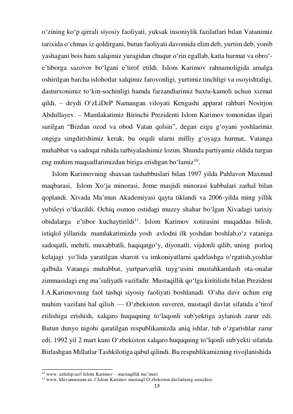  o‘zining ko‘p qirrali siyosiy faoliyati, yuksak insoniylik fazilatlari bilan Vatanimiz 
tarixida o‘chmas iz qoldirgani, butun faoliyati davomida elim deb, yurtim deb, yonib 
yashagani bois ham xalqimiz yuragidan chuqur o‘rin egallab, katta hurmat va obro‘-
e’tiborga sazovor bo‘lgani e’tirof etildi. Islom Karimov rahnamoligida amalga 
oshirilgan barcha islohotlar xalqimiz farovonligi, yurtimiz tinchligi va osoyishtaligi, 
dasturxonimiz to‘kin-sochinligi hamda farzandlarimiz baxtu-kamoli uchun xizmat 
qildi, – deydi O‘zLiDeP Namangan viloyati Kengashi apparat rahbari Nosirjon 
Abdullayev. – Mamlakatimiz Birinchi Prezidenti Islom Karimov tomonidan ilgari 
surilgan “Bizdan ozod va obod Vatan qolsin”, degan ezgu g‘oyani yoshlarimiz 
ongiga singdirishimiz kerak, bu orqali ularni milliy g‘oyaga hurmat, Vatanga 
muhabbat va sadoqat ruhida tarbiyalashimiz lozim. Shunda partiyamiz oldida turgan 
eng muhim maqsadlarimizdan biriga erishgan bo‘lamiz10. 
Islom Karimovning shaxsan tashabbuslari bilan 1997 yilda Pahlavon Maxmud 
maqbarasi, Islom Xo‘ja minorasi, Jome masjidi minorasi kubbalari zarhal bilan 
qoplandi. Xivada Ma’mun Akademiyasi qayta tiklandi va 2006-yilda ming yillik 
yubileyi o‘tkazildi. Ochiq osmon ostidagi muzey shahar bo‘lgan Xivadagi tarixiy 
obidalarga e’tibor kuchaytirildi11. Islom Karimov xotirasini muqaddas bilish, 
istiqlol yillarida mamlakatimizda yosh avlodni ilk yoshdan boshlab,o‘z vataniga 
sadoqatli, mehrli, muxabbatli, haqiqatgo‘y, diyonatli, vijdonli qilib, uning porloq 
kelajagi yo‘lida yaratilgan sharoit va imkoniyatlarni qadrlashga o‘rgatish,yoshlar 
qalbida Vatanga muhabbat, yurtparvarlik tuyg‘usini mustahkamlash ota-onalar 
zimmasidagi eng ma’suliyatli vazifadir. Mustaqillik qo‘lga kiritilishi bilan Prezident 
I.A.Karimovning faol tashqi siyosiy faoliyati boshlanadi. O‘sha davr uchun eng 
muhim vazifani hal qilish — O‘zbekiston suveren, mustaqil davlat sifatida e’tirof 
etilishiga erishish, xalqaro huquqning to‘laqonli sub'yektiga aylanish zarur edi. 
Butun dunyo nigohi qaratilgan respublikamizda aniq ishlar, tub o‘zgarishlar zarur 
edi. 1992 yil 2 mart kuni O‘zbekiston xalqaro huquqning to‘lqonli sub'yekti sifatida 
Birlashgan Millatlar Tashkilotiga qabul qilindi. Bu respublikamizning rivojlanishida 
 
 
10 www. uzlidep.uz// Islom Karimov – mustaqillik me’mori 
11 www. khivamuseum.uz // Islom Karimov mustaqil O`zbekiston davlatining asoschisi. 
13
