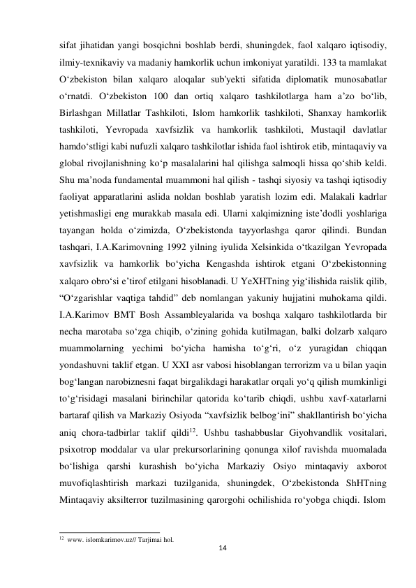  sifat jihatidan yangi bosqichni boshlab berdi, shuningdek, faol xalqaro iqtisodiy, 
ilmiy-texnikaviy va madaniy hamkorlik uchun imkoniyat yaratildi. 133 ta mamlakat 
O‘zbekiston bilan xalqaro aloqalar sub'yekti sifatida diplomatik munosabatlar 
o‘rnatdi. O‘zbekiston 100 dan ortiq xalqaro tashkilotlarga ham a’zo bo‘lib, 
Birlashgan Millatlar Tashkiloti, Islom hamkorlik tashkiloti, Shanxay hamkorlik 
tashkiloti, Yevropada xavfsizlik va hamkorlik tashkiloti, Mustaqil davlatlar 
hamdo‘stligi kabi nufuzli xalqaro tashkilotlar ishida faol ishtirok etib, mintaqaviy va 
global rivojlanishning ko‘p masalalarini hal qilishga salmoqli hissa qo‘shib keldi. 
Shu ma’noda fundamental muammoni hal qilish - tashqi siyosiy va tashqi iqtisodiy 
faoliyat apparatlarini aslida noldan boshlab yaratish lozim edi. Malakali kadrlar 
yetishmasligi eng murakkab masala edi. Ularni xalqimizning iste’dodli yoshlariga 
tayangan holda o‘zimizda, O‘zbekistonda tayyorlashga qaror qilindi. Bundan 
tashqari, I.A.Karimovning 1992 yilning iyulida Xelsinkida o‘tkazilgan Yevropada 
xavfsizlik va hamkorlik bo‘yicha Kengashda ishtirok etgani O‘zbekistonning 
xalqaro obro‘si e’tirof etilgani hisoblanadi. U YeXHTning yig‘ilishida raislik qilib, 
“O‘zgarishlar vaqtiga tahdid” deb nomlangan yakuniy hujjatini muhokama qildi. 
I.A.Karimov BMT Bosh Assambleyalarida va boshqa xalqaro tashkilotlarda bir 
necha marotaba so‘zga chiqib, o‘zining gohida kutilmagan, balki dolzarb xalqaro 
muammolarning yechimi bo‘yicha hamisha to‘g‘ri, o‘z yuragidan chiqqan 
yondashuvni taklif etgan. U XXI asr vabosi hisoblangan terrorizm va u bilan yaqin 
bog‘langan narobiznesni faqat birgalikdagi harakatlar orqali yo‘q qilish mumkinligi 
to‘g‘risidagi masalani birinchilar qatorida ko‘tarib chiqdi, ushbu xavf-xatarlarni 
bartaraf qilish va Markaziy Osiyoda “xavfsizlik belbog‘ini” shakllantirish bo‘yicha 
aniq chora-tadbirlar taklif qildi12. Ushbu tashabbuslar Giyohvandlik vositalari, 
psixotrop moddalar va ular prekursorlarining qonunga xilof ravishda muomalada 
bo‘lishiga qarshi kurashish bo‘yicha Markaziy Osiyo mintaqaviy axborot 
muvofiqlashtirish markazi tuzilganida, shuningdek, O‘zbekistonda ShHTning 
Mintaqaviy aksilterror tuzilmasining qarorgohi ochilishida ro‘yobga chiqdi. Islom 
 
 
 
12 www. islomkarimov.uz// Tarjimai hol. 
14
