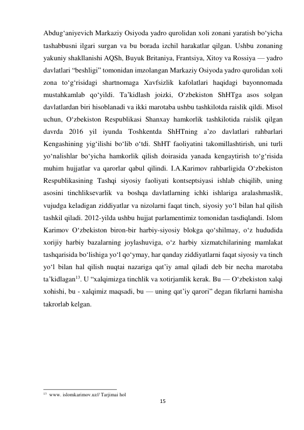  Abdug‘aniyevich Markaziy Osiyoda yadro qurolidan xoli zonani yaratish bo‘yicha 
tashabbusni ilgari surgan va bu borada izchil harakatlar qilgan. Ushbu zonaning 
yakuniy shakllanishi AQSh, Buyuk Britaniya, Frantsiya, Xitoy va Rossiya — yadro 
davlatlari “beshligi” tomonidan imzolangan Markaziy Osiyoda yadro qurolidan xoli 
zona to‘g‘risidagi shartnomaga Xavfsizlik kafolatlari haqidagi bayonnomada 
mustahkamlab qo‘yildi. Ta’kidlash joizki, O‘zbekiston ShHTga asos solgan 
davlatlardan biri hisoblanadi va ikki marotaba ushbu tashkilotda raislik qildi. Misol 
uchun, O‘zbekiston Respublikasi Shanxay hamkorlik tashkilotida raislik qilgan 
davrda 2016 yil iyunda Toshkentda ShHTning a’zo davlatlari rahbarlari 
Kengashining yig‘ilishi bo‘lib o‘tdi. ShHT faoliyatini takomillashtirish, uni turli 
yo‘nalishlar bo‘yicha hamkorlik qilish doirasida yanada kengaytirish to‘g‘risida 
muhim hujjatlar va qarorlar qabul qilindi. I.A.Karimov rahbarligida O‘zbekiston 
Respublikasining Tashqi siyosiy faoliyati kontseptsiyasi ishlab chiqilib, uning 
asosini tinchliksevarlik va boshqa davlatlarning ichki ishlariga aralashmaslik, 
vujudga keladigan ziddiyatlar va nizolarni faqat tinch, siyosiy yo‘l bilan hal qilish 
tashkil qiladi. 2012-yilda ushbu hujjat parlamentimiz tomonidan tasdiqlandi. Islom 
Karimov O‘zbekiston biron-bir harbiy-siyosiy blokga qo‘shilmay, o‘z hududida 
xorijiy harbiy bazalarning joylashuviga, o‘z harbiy xizmatchilarining mamlakat 
tashqarisida bo‘lishiga yo‘l qo‘ymay, har qanday ziddiyatlarni faqat siyosiy va tinch 
yo‘l bilan hal qilish nuqtai nazariga qat’iy amal qiladi deb bir necha marotaba 
ta’kidlagan13. U “xalqimizga tinchlik va xotirjamlik kerak. Bu — O‘zbekiston xalqi 
xohishi, bu - xalqimiz maqsadi, bu — uning qat’iy qarori” degan fikrlarni hamisha 
takrorlab kelgan. 
 
 
 
 
 
 
 
 
 
 
 
 
 
13 www. islomkarimov.uz// Tarjimai hol 
15
