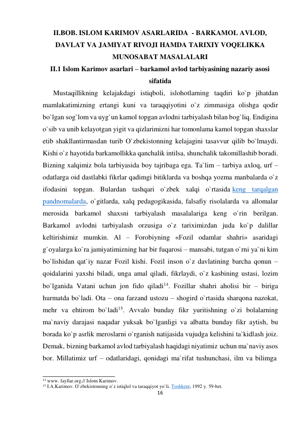 II.BOB. ISLOM KARIMOV ASARLARIDA - BARKAMOL AVLOD, 
 
DAVLAT VA JAMIYAT RIVOJI HAMDA TARIXIY VOQELIKKA 
MUNOSABAT MASALALARI 
II.1 Islom Karimov asarlari – barkamol avlod tarbiyasining nazariy asosi 
sifatida 
Mustaqillikning kelajakdagi istiqboli, islohotlarning taqdiri ko`p jihatdan 
mamlakatimizning ertangi kuni va taraqqiyotini o`z zimmasiga olishga qodir 
bo`lgan sog`lom va uyg`un kamol topgan avlodni tarbiyalash bilan bog`liq. Endigina 
o`sib va unib kelayotgan yigit va qizlarimizni har tomonlama kamol topgan shaxslar 
etib shakllantirmasdan turib O`zbekistonning kelajagini tasavvur qilib bo`lmaydi. 
Kishi o`z hayotida barkamollikka qanchalik intilsa, shunchalik takomillashib boradi. 
Bizning xalqimiz bola tarbiyasida boy tajribaga ega. Ta`lim – tarbiya axloq, urf – 
odatlarga oid dastlabki fikrlar qadimgi bitiklarda va boshqa yozma manbalarda o`z 
ifodasini topgan. Bulardan tashqari o`zbek xalqi o`rtasida keng tarqalgan 
pandnomalarda, o`gitlarda, xalq pedagogikasida, falsafiy risolalarda va allomalar 
merosida barkamol shaxsni tarbiyalash masalalariga keng o`rin berilgan. 
Barkamol avlodni tarbiyalash orzusiga o`z tariximizdan juda ko`p dalillar 
keltirishimiz mumkin. Al – Forobiyning «Fozil odamlar shahri» asaridagi 
g`oyalarga ko`ra jamiyatimizning har bir fuqarosi – mansabi, tutgan o`rni ya`ni kim 
bo`lishidan qat`iy nazar Fozil kishi. Fozil inson o`z davlatining barcha qonun – 
qoidalarini yaxshi biladi, unga amal qiladi, fikrlaydi, o`z kasbining ustasi, lozim 
bo`lganida Vatani uchun jon fido qiladi14. Fozillar shahri aholisi bir – biriga 
hurmatda bo`ladi. Ota – ona farzand ustozu – shogird o`rtasida sharqona nazokat, 
mehr va ehtirom bo`ladi15. Avvalo bunday fikr yuritishning o`zi bolalarning 
ma`naviy darajasi naqadar yuksak bo`lganligi va albatta bunday fikr aytish, bu 
borada ko`p asrlik meroslarni o`rganish natijasida vujudga kelishini ta`kidlash joiz. 
Demak, bizning barkamol avlod tarbiyalash haqidagi niyatimiz uchun ma`naviy asos 
bor. Millatimiz urf – odatlaridagi, qonidagi ma`rifat tushunchasi, ilm va bilimga 
 
 
14 www. fayllar.org.// Islom Karimov. 
15 I.A.Karimov. O`zbekistonning o`z istiqlol va taraqqiyot yo`li. Toshkent, 1992 y. 59-bet. 
16
