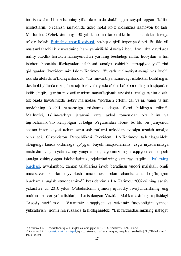  intilish xislati bir necha ming yillar davomida shakllangan, sayqal topgan. Ta`lim 
islohotlarini o`rganish jarayonida qiziq holat ko`z oldimizga namoyon bo`ladi. 
Ma`lumki, O`zbekistonning 130 yillik asorati tarixi ikki hil mustamlaka davriga 
to`g`ri keladi. Birinchisi chor Rossiyasi, boshqasi qizil imperiya davri. Bu ikki xil 
mustamlakachilik siyosatining ham yemirilishi davrlari bor. Ayni shu davrlarda 
milliy ozodlik harakati namoyondalari yurtning boshidagi millat fidoyilari ta`lim 
islohoti borasida fikrlaganlar, islohotni amalga oshirish, taraqqiyot yo`llarini 
qidirganlar. Prezidentimiz Islom Karimov “Yuksak ma`naviyat-yengilmas kuch” 
asarida alohida ta`kidlaganlaridek: “Ta`lim-tarbiya tizimidagi islohotlar boshlangan 
dastlabki yillarda men jahon tajribasi va hayotda o`zini ko`p bor oqlagan haqiqatdan 
kelib chiqib, agar bu maqsadlarimizni muvaffaqiyatli ravishda amalga oshira olsak, 
tez orada hayotimizda ijobiy ma`nodagi “portlash effekti”ga, ya`ni, yangi ta`lim 
modelining kuchli samarasiga erishamiz, degan fikrni bildirgan edim16. 
Ma`lumki, ta`lim-tarbiya jarayoni katta avlod tomonidan o`z bilim va 
tajribalarini o`sib kеlayotgan avlodga o`rgatishdan iborat bo`lib, bu jarayonda 
asosan inson xayoti uchun zarur axborotlarni avloddan avlodga uzatish amalga 
oshiriladi. O`zbеkiston Rеspublikasi Prеzidеnti I.A.Karimov ta`kidlaganidеk: 
«Bugungi kunda oldimizga qo`ygan buyuk maqsadlarimiz, ezgu niyatlarimizga 
erishishimiz, jamiyatimizning yangilanishi, hayotimizning taraqqiyoti va istiqboli 
amalga oshirayotgan islohotlarimiz, rеjalarimizning samarasi taqdiri – bularning 
barchasi, avvalambor, zamon talablariga javob bеradigan yuqori malakali, ongli 
mutaxassis kadrlar tayyorlash muammosi bilan chambarchas bog`liqligini 
barchamiz anglab еtmoqdamiz»17. Prezidentimiz I.A.Karimov 2009-yilning asosiy 
yakunlari va 2010-yilda O`zbekistonni ijtimoiy-iqtisodiy rivojlantirishning eng 
muhim ustuvor yo`nalishlariga baғishlangan Vazirlar Mahkamasining majlisidagi 
“Asosiy vazifamiz – Vatanimiz taraqqiyoti va xalqimiz farovonligini yanada 
yuksaltirish” nomli ma`ruzasida ta`kidlaganidek: “Biz farzandlarimizning nafaqat 
 
 
 
16 Karimov I.A. O`zbekistonning o`z istiqlol va taraqqiyot yuli.-T.: O`zbekiston, 1992. 45-bet. 
17 Karimov I.A. Uzbekiston milliy istiqlol, iqtisod, siyosat, mafkura (nutqlar, maqolalar, suxbatlar). T., “Uzbekiston”, 
1993. 38-bet. 
17
