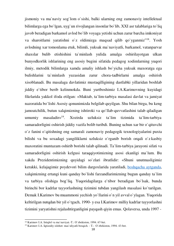  jismoniy va ma`naviy sog`lom o`sishi, balki ularning eng zamonaviy intellektual 
bilimlarga ega bo`lgan, uyg`un rivojlangan insonlar bo`lib, XXI asr talablariga to`liq 
javob beradigan barkamol avlod bo`lib voyaga yetishi uchun zarur barcha imkoniyat 
va sharoitlarni yaratishni o`z oldimizga maqsad qilib qo`yganmiz”18. Yosh 
avlodning xar tomonlama еtuk, bilimli, yuksak ma`naviyatli, barkamol, vatanparvar 
shaxslar bulib еtishishini ta`minlash yulida amalga oshirilayotgan ulkan 
bunyodkorlik ishlarining eng asosiy bugini sifatida pеdagog xodimlarning yuqori 
ilmiy, mеtodik bilimlarga xamda amaliy ishlash bo`yicha yuksak maxoratga ega 
bulishlarini ta`minlash yuzasidan zarur chora-tadbirlarni amalga oshirish 
xisoblanadi. Bu masalaga davlatimiz mustaqilligining dastlabki yillaridan boshlab 
jiddiy e`tibor bеrib kеlinmokda. Buni yurtboshimiz I.A.Karimovning kuyidagi 
fikrlarida yakkol ifoda etilgan: «Maktab, ta`lim-tarbiya masalasi davlat va jamiyat 
nazoratida bo`lishi Asosiy qonunimizda bеlgilab quyilgan. Shu bilan birga, bu kеng 
jamoatchilik, butun xalqimizning ishtiroki va qo`llab-quvvatlashini talab qiladigan 
umumiy 
masaladir»19. 
Xozirda 
uzluksiz 
ta`lim 
tizimida 
ta`lim-tarbiya 
samaradorligini oshirish jiddiy vazifa bolib turibdi. Buning uchun xar bir o`qituvchi 
o`z fanini o`qitishning eng samarali zamonaviy pеdagogik tеxnologiyalarini puxta 
bilishi va bu soxadagi yangiliklarni uzluksiz o`rganib borish orqali o`z kasbiy 
maxoratini muntazam oshirib borishi talab qilinadi. Ta`lim-tarbiya jarayoni sifati va 
samaradorligini oshirish kеlgusi taraqqiyotimizning asosi ekanligi ma`lum. Bu 
xakda Prеzidеntimizning quyidagi so`zlari ibratlidir: «Shuni unutmasligimiz 
kеrakki, kеlajagimiz poydеvori bilim dargoxlarida yaratiladi, boshqacha aytganda, 
xalqimizning ertangi kuni qanday bo`lishi farzandlarimizning bugun qanday ta`lim 
va tarbiya olishiga bog`liq. Yuqoridagilarga e`tibor beradigan bo`lsak, bunda 
birinchi bor kadrlar tayyorlashning tizimini tubdan yangilash masalasi ko`tarilgan. 
Demak I.Karimov bu muammoni yechish yo`llarini o`n yil avval o`ylagan. Yuqorida 
keltirilgan nutqdan bir yil o`tgach, 1990- y esa I.Karimov milliy kadrlar tayyorlashni 
tizimini yaryatishni rejalashtirganligini payqash qiyin emas. Qolaversa, unda 1997 - 
 
 
18 Karimov I.A. Istiqlol va ma`naviyat.-T.: O`zbekiston, 1994. 67-bet. 
19 Karimov I.A. Iqtisodiy islohot: mas`uliyatli bosqich. - T.: O`zbekiston, 1994. 43-bet. 
18
