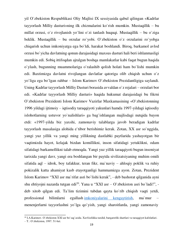  yil O`zbekiston Respublikasi Oliy Majlisi IX sessiyasida qabul qilingan «Kadrlar 
tayyorlash Milliy dasturi»ning ilk chizmalarini ko`rish mumkin. Mustaqillik – bu 
millat orzusi, o`z rivojlanish yo`lini o`zi tanlash huquqi. Mustaqillik – bu o`ziga 
beklik. Mustaqillik – bu orzular ro`yobi. O`zbekiston o`z orzularini ro`yobga 
chiqarish uchun imkoniyatga ega bo`ldi, harakat boshlandi. Biroq, barkamol avlod 
orzusi bo`yicha davlatning qonun darajasidagi maxsus dasturi hali beri ishlanmasligi 
mumkin edi. Sobiq ittifoqdan ajralgan boshqa mamlakatlar kabi faqat bugun haqida 
o`ylash, bugunning muammolariga o`ralashib qolish holati ham bo`lishi mumkin 
edi. Baxtimizga davlatni rivojlangan davlatlar qatoriga olib chiqish uchun o`z 
yo`liga ega bo`lgan rahbar – Islom Karimov O`zbekiston Prezidantligiga saylandi. 
Uning Kadrlar tayyorlash Milliy Dasturi borasida avvaldan o`z rejalari – orzulari bor 
edi. «Kadrlar tayyorlash Milliy dasturi» haqida hukumat darajasidagi bu fikrni 
O`zbekiston Prezidenti Islom Karimov Vazirlar Maxkamasining «O`zbekistonning 
1996 yildagi ijtimoiy – iqtisodiy taraqqiyoti yakunlari hamda 1997-yildagi iqtisodiy 
islohotlarning ustuvor yo`nalishlari» ga bag`ishlangan majlisdagi nutqida bayon 
etdi: «1997-yilda biz yaxshi, zamonaviy talablarga javob beradigan kadrlar 
tayyorlash masalasiga alohida e`tibor berishimiz kerak. Zotan, XX asr so`nggida, 
yangi yuz yillik va yangi ming yillikning dastlabki paytlarida yashayotgan bir 
vaqtimizda hayot, kelajak bizdan komillikni, inson sifatidagi yetuklikni, odam 
sifatidagi barkamollikni talab etmoqda. Yangi yuz yillik taraqqiyoti bugun insoniyat 
tarixida yangi davr, yangi era boshlangan bir paytda sivilizatsiyaning muhim omili 
sifatida aql – idrok, boy tafakkur, teran fikr, ma`naviy – ahloqiy poklik va ruhiy 
pokizalik katta ahamiyat kasb etayotganligi hammamizga ayon. Zotan, Prezident 
Islom Karimov “XXI asr ma`rifat asri bo`lishi kerak”, - deb bashorat qilganida ayni 
shu ehtiyojni nazarda tutgan edi20. Yana u “XXI asr – O`zbekiston asri bo`ladi!”, -
deb xitob qilgan edi. Ta`lim tizimini tubdan qayta ko`rib chiqish vaqti yetdi, 
professional 
bilimlarni 
egallash imkoniyalarini 
kengaytirish, 
ma`mur 
– 
menenjerlarni tayyorlashni yo`lga qo`yish, yangi sharoitlarda, yangi zamonaviy 
 
 
20 I.A.Karimov. O`zbekiston XXI asr bo`sag`asida. Xavfsizlikka taxdid, barqarorlik shartlari va taraqqiyot kafolatlari. 
– T.: O`zbekiston, 1997. 51-bet. 
19
