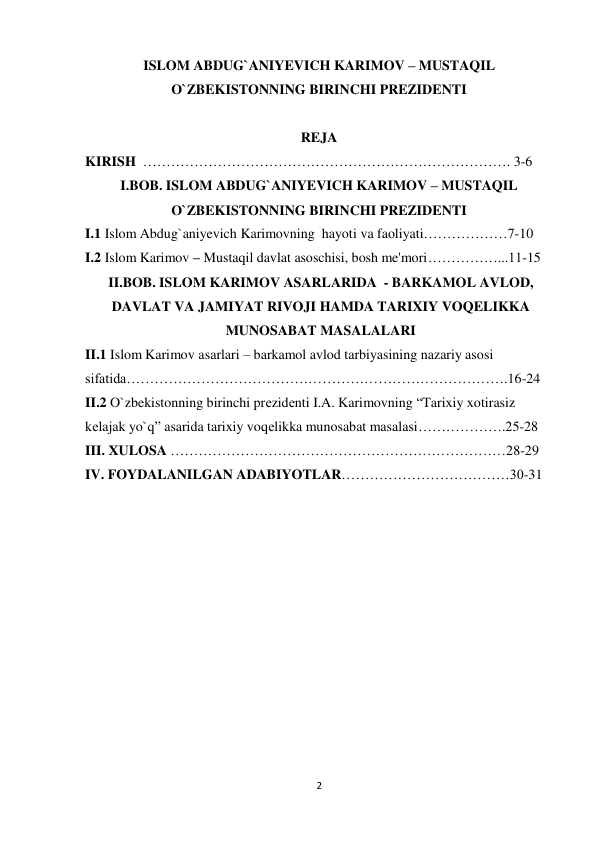 ISLOM ABDUG`ANIYEVICH KARIMOV – MUSTAQIL 
 
O`ZBEKISTONNING BIRINCHI PREZIDENTI 
 
 
 
REJA 
 
KIRISH ……………………………………………………………………. 3-6 
I.BOB. ISLOM ABDUG`ANIYEVICH KARIMOV – MUSTAQIL 
O`ZBEKISTONNING BIRINCHI PREZIDENTI 
 
I.1 Islom Abdug`aniyevich Karimovning hayoti va faoliyati………………7-10 
I.2 Islom Karimov – Mustaqil davlat asoschisi, bosh me'mori……………...11-15 
II.BOB. ISLOM KARIMOV ASARLARIDA - BARKAMOL AVLOD, 
DAVLAT VA JAMIYAT RIVOJI HAMDA TARIXIY VOQELIKKA 
MUNOSABAT MASALALARI 
II.1 Islom Karimov asarlari – barkamol avlod tarbiyasining nazariy asosi 
sifatida……………………………………………………………………….16-24 
II.2 O`zbekistonning birinchi prеzidеnti I.A. Karimovning “Tarixiy xotirasiz 
kеlajak yo`q” asarida tarixiy voqеlikka munosabat masalasi……………….25-28 
III. XULOSA ………………………………………………………………28-29 
IV. FOYDALANILGAN ADABIYOTLAR………………………………30-31 
 
 
 
 
 
 
 
 
 
 
 
 
 
 
 
 
 
 
 
 
 
 
 
 
2
