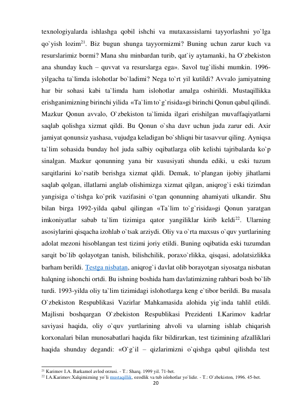 texnologiyalarda ishlashga qobil ishchi va mutaxassislarni tayyorlashni yo`lga 
qo`yish lozim21. Biz bugun shunga tayyormizmi? Buning uchun zarur kuch va 
resurslarimiz bormi? Mana shu minbardan turib, qat`iy aytamanki, ha O`zbekiston 
ana shunday kuch – quvvat va resurslarga ega». Savol tug`ilishi mumkin. 1996-
yilgacha ta`limda islohotlar bo`ladimi? Nega to`rt yil kutildi? Avvalo jamiyatning 
har bir sohasi kabi ta`limda ham islohotlar amalga oshirildi. Mustaqillikka 
erishganimizning birinchi yilida «Ta`limto`g`risida»gi birinchi Qonun qabul qilindi. 
Mazkur Qonun avvalo, O`zbekiston ta`limida ilgari erishilgan muvaffaqiyatlarni 
saqlab qolishga xizmat qildi. Bu Qonun o`sha davr uchun juda zarur edi. Axir 
jamiyat qonunsiz yashasa, vujudga keladigan bo`shliqni bir tasavvur qiling. Ayniqsa 
ta`lim sohasida bunday hol juda salbiy oqibatlarga olib kelishi tajribalarda ko`p 
sinalgan. Mazkur qonunning yana bir xususiyati shunda ediki, u eski tuzum 
sarqitlarini ko`rsatib berishga xizmat qildi. Demak, to`plangan ijobiy jihatlarni 
saqlab qolgan, illatlarni anglab olishimizga xizmat qilgan, aniqrog`i eski tizimdan 
yangisiga o`tishga ko`prik vazifasini o`tgan qonunning ahamiyati ulkandir. Shu 
bilan birga 1992-yilda qabul qilingan «Ta`lim to`g`risida»gi Qonun yaratgan 
imkoniyatlar sabab ta`lim tizimiga qator yangiliklar kirib keldi22. Ularning 
asosiylarini qisqacha izohlab o`tsak arziydi. Oliy va o`rta maxsus o`quv yurtlarining 
adolat mezoni hisoblangan test tizimi joriy etildi. Buning oqibatida eski tuzumdan 
sarqit bo`lib qolayotgan tanish, bilishchilik, poraxo`rlikka, qisqasi, adolatsizlikka 
barham berildi. Testga nisbatan, aniqrog`i davlat olib borayotgan siyosatga nisbatan 
halqning ishonchi ortdi. Bu ishning boshida ham davlatimizning rahbari bosh bo`lib 
turdi. 1993-yilda oliy ta`lim tizimidagi islohotlarga keng e`tibor berildi. Bu masala 
O`zbekiston Respublikasi Vazirlar Mahkamasida alohida yig`inda tahlil etildi. 
Majlisni boshqargan O`zbekiston Respublikasi Prezidenti I.Karimov kadrlar 
saviyasi haqida, oliy o`quv yurtlarining ahvoli va ularning ishlab chiqarish 
korxonalari bilan munosabatlari haqida fikr bildirarkan, test tizimining afzalliklari 
haqida shunday degandi: «O`g`il – qizlarimizni o`qishga qabul qilishda test 
 
 
21 Karimov I.A. Barkamol avlod orzusi. - T.: Sharq. 1999 yil. 71-bet. 
22 I.A.Karimov.Xalqimizning yo`li mustaqillik, ozodlik va tub islohotlar yo`lidir. - T.: O`zbekiston, 1996. 45-bet. 
20
