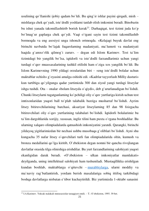  usulining qo`llanishi ijobiy qadam bo`ldi. Bu qing`ir ishlar payini qirqadi, mish – 
mishlarga chek qo`yadi, iste`dodli yoshlarni tanlab olish imkonini beradi. Binobarin 
bu ishni yanada takomillashtirib borish kerak23. Darhaqiqat, test tizimi juda ko`p 
bo`lmag`ur gaplarga chek qo`ydi. Vaqt o`tgani sayin test tizimi takomillashib 
bormoqda va eng asosiysi unga ishonch ortmoqda. «Kelajagi buyuk davlat eng 
birinchi navbatda bo`lajak fuqarolarning madaniyati, ma`lumoti va madaniyati 
haqida g`amxo`rlik qilmog`i zarur». – degan edi Islom Karimov. Test ta`lim 
tizimidagi bir yangilik bo`lsa, iqtidorli va iste`dodli farzandlarimiz uchun yangi 
turdagi o`quv muassasalarining tashkil etilishi ham o`ziga xos yangilik bo`ldi. Bu 
Islom Karimovning 1990 yildagi orzularidan biri – «eng iste`dodli bolalar uchun 
maktablar ochish» g`oyasini amalga oshishi edi. «Kadrlar tayyorlash Milliy dasturi» 
kun tartibiga qo`yilgunga qadar yurtimizda 300 dan ziyod yangi turdagi litseylar 
ishga tushdi. Ota – onalar «bolam litseyda o`qiydi», deb g`ururlanadigan bo`lishdi. 
Chunki litseylarni tugatganlarning ko`pchiligi oliy o`quv yurtlariga kirish uchun test 
imtixonlaridan yuqori ball to`plab talabalik baxtiga musharraf bo`lishdi. Ayrim 
litsey bitiruvchilarining barchasi, aksariyat litseylarning 85 dan 98 foizgacha 
bitiruvchilari oliy o`quv yurtlarining talabalari bo`lishdi. Iqtidorli bolalarimiz bu 
ta`lim dargohlarida xorijiy, xususan, ingliz tilini ham puxta o`rgana boshladilar. Bu 
ularning xalqaro olimpiadalarda qatnashish imkoniyatini yaratdi. Qarangki, birinchi 
yildayoq yigitlarimizdan bir nechasi ushbu musobaqa g`oliblari bo`lishdi. Ayni shu 
kungacha 35 nafar litsey o`quvchilari turli fan olimpiadalarida oltin, kumush va 
bronza medallarini qo`lga kiritib, O`zbekiston degan nomni bir qancha rivojlangan 
davlatlar orasida tilga olinishiga erishdilar. Bu yurt farzandlarining salohiyati yuqori 
ekanligidan darak beradi. «O`zbekiston – ulkan imkoniyatlar mamlakati» 
deyilganda, uning intellektual salohiyati ham tushuniladi. Mustaqillikka erishilgan 
kundan boshlab, maktablarga o`qituvchi – murabbiylarga, ularni moddiy va 
ma`naviy rag`batlantirish, yordam berish masalalariga sobiq ittifoq tarkibidagi 
boshqa davlatlarga nisbatan e`tibor kuchaytirildi. Biz yurtimizda 1-oktabr sanasini 
 
 
 
23 I.A.Karimov. Yuksak malakali mutaxassislar taraqqiyot omili. – T.: O`zbekiston, 1995. 39-bet. 
21
