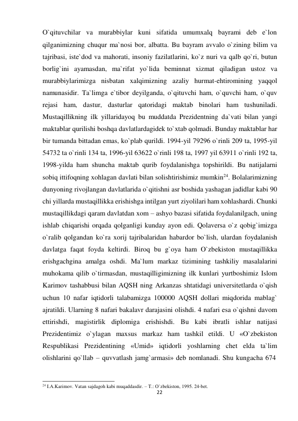  O`qituvchilar va murabbiylar kuni sifatida umumxalq bayrami deb e`lon 
qilganimizning chuqur ma`nosi bor, albatta. Bu bayram avvalo o`zining bilim va 
tajribasi, iste`dod va mahorati, insoniy fazilatlarini, ko`z nuri va qalb qo`ri, butun 
borlig`ini ayamasdan, ma`rifat yo`lida beminnat xizmat qiladigan ustoz va 
murabbiylarimizga nisbatan xalqimizning azaliy hurmat-ehtiromining yaqqol 
namunasidir. Ta`limga e`tibor deyilganda, o`qituvchi ham, o`quvchi ham, o`quv 
rejasi ham, dastur, dasturlar qatoridagi maktab binolari ham tushuniladi. 
Mustaqillikning ilk yillaridayoq bu muddatda Prezidentning da`vati bilan yangi 
maktablar qurilishi boshqa davlatlardagidek to`xtab qolmadi. Bunday maktablar har 
bir tumanda bittadan emas, ko`plab qurildi. 1994-yil 79296 o`rinli 209 ta, 1995-yil 
54732 ta o`rinli 134 ta, 1996-yil 63622 o`rinli 198 ta, 1997 yil 63911 o`rinli 192 ta, 
1998-yilda ham shuncha maktab qurib foydalanishga topshirildi. Bu natijalarni 
sobiq ittifoqning xohlagan davlati bilan solishtirishimiz mumkin24. Bolalarimizning 
dunyoning rivojlangan davlatlarida o`qitishni asr boshida yashagan jadidlar kabi 90 
chi yillarda mustaqillikka erishishga intilgan yurt ziyolilari ham xohlashardi. Chunki 
mustaqillikdagi qaram davlatdan xom – ashyo bazasi sifatida foydalanilgach, uning 
ishlab chiqarishi orqada qolganligi kunday ayon edi. Qolaversa o`z qobig`imizga 
o`ralib qolgandan ko`ra xorij tajribalaridan habardor bo`lish, ulardan foydalanish 
davlatga faqat foyda keltirdi. Biroq bu g`oya ham O`zbekiston mustaqillikka 
erishgachgina amalga oshdi. Ma`lum markaz tizimining tashkiliy masalalarini 
muhokama qilib o`tirmasdan, mustaqilligimizning ilk kunlari yurtboshimiz Islom 
Karimov tashabbusi bilan AQSH ning Arkanzas shtatidagi universitetlarda o`qish 
uchun 10 nafar iqtidorli talabamizga 100000 AQSH dollari miqdorida mablag` 
ajratildi. Ularning 8 nafari bakalavr darajasini olishdi. 4 nafari esa o`qishni davom 
ettirishdi, magistirlik diplomiga erishishdi. Bu kabi ibratli ishlar natijasi 
Prezidentimiz o`ylagan maxsus markaz ham tashkil etildi. U «O`zbekiston 
Respublikasi Prezidentining «Umid» iqtidorli yoshlarning chet elda ta`lim 
olishlarini qo`llab – quvvatlash jamg`armasi» deb nomlanadi. Shu kungacha 674 
 
 
 
24 I.A.Karimov. Vatan sajdagoh kabi muqaddasdir. – T.: O`zbekiston, 1995. 24-bet. 
22
