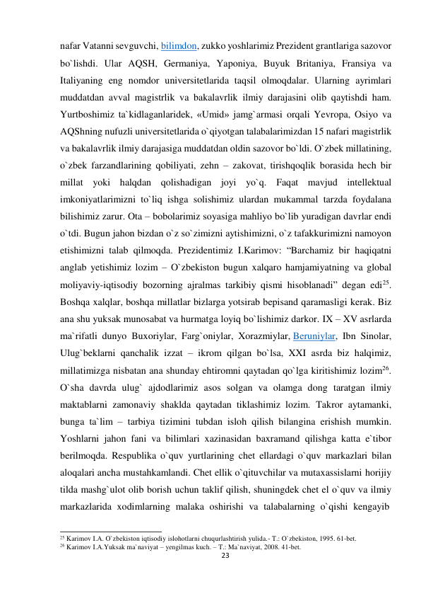  nafar Vatanni sevguvchi, bilimdon, zukko yoshlarimiz Prezident grantlariga sazovor 
bo`lishdi. Ular AQSH, Germaniya, Yaponiya, Buyuk Britaniya, Fransiya va 
Italiyaning eng nomdor universitetlarida taqsil olmoqdalar. Ularning ayrimlari 
muddatdan avval magistrlik va bakalavrlik ilmiy darajasini olib qaytishdi ham. 
Yurtboshimiz ta`kidlaganlaridek, «Umid» jamg`armasi orqali Yevropa, Osiyo va 
AQShning nufuzli universitetlarida o`qiyotgan talabalarimizdan 15 nafari magistrlik 
va bakalavrlik ilmiy darajasiga muddatdan oldin sazovor bo`ldi. O`zbek millatining, 
o`zbek farzandlarining qobiliyati, zehn – zakovat, tirishqoqlik borasida hech bir 
millat yoki halqdan qolishadigan joyi yo`q. Faqat mavjud intellektual 
imkoniyatlarimizni to`liq ishga solishimiz ulardan mukammal tarzda foydalana 
bilishimiz zarur. Ota – bobolarimiz soyasiga mahliyo bo`lib yuradigan davrlar endi 
o`tdi. Bugun jahon bizdan o`z so`zimizni aytishimizni, o`z tafakkurimizni namoyon 
etishimizni talab qilmoqda. Prezidentimiz I.Karimov: “Barchamiz bir haqiqatni 
anglab yetishimiz lozim – O`zbekiston bugun xalqaro hamjamiyatning va global 
moliyaviy-iqtisodiy bozorning ajralmas tarkibiy qismi hisoblanadi” degan edi25. 
Boshqa xalqlar, boshqa millatlar bizlarga yotsirab bepisand qaramasligi kerak. Biz 
ana shu yuksak munosabat va hurmatga loyiq bo`lishimiz darkor. IX – XV asrlarda 
ma`rifatli dunyo Buxoriylar, Farg`oniylar, Xorazmiylar, Beruniylar, Ibn Sinolar, 
Ulug`beklarni qanchalik izzat – ikrom qilgan bo`lsa, XXI asrda biz halqimiz, 
millatimizga nisbatan ana shunday ehtiromni qaytadan qo`lga kiritishimiz lozim26. 
O`sha davrda ulug` ajdodlarimiz asos solgan va olamga dong taratgan ilmiy 
maktablarni zamonaviy shaklda qaytadan tiklashimiz lozim. Takror aytamanki, 
bunga ta`lim – tarbiya tizimini tubdan isloh qilish bilangina erishish mumkin. 
Yoshlarni jahon fani va bilimlari xazinasidan baxramand qilishga katta e`tibor 
berilmoqda. Respublika o`quv yurtlarining chet ellardagi o`quv markazlari bilan 
aloqalari ancha mustahkamlandi. Chet ellik o`qituvchilar va mutaxassislarni horijiy 
tilda mashg`ulot olib borish uchun taklif qilish, shuningdek chet el o`quv va ilmiy 
markazlarida xodimlarning malaka oshirishi va talabalarning o`qishi kengayib 
 
 
25 Karimov I.A. O`zbekiston iqtisodiy islohotlarni chuqurlashtirish yulida.- T.: O`zbekiston, 1995. 61-bet. 
26 Karimov I.A.Yuksak ma`naviyat – yengilmas kuch. – T.: Ma`naviyat, 2008. 41-bet. 
23
