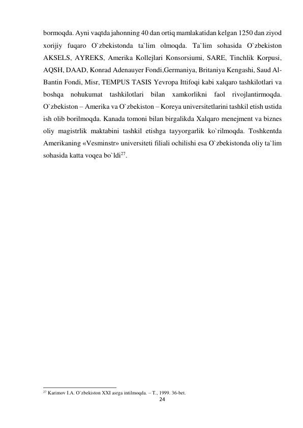  bormoqda. Ayni vaqtda jahonning 40 dan ortiq mamlakatidan kelgan 1250 dan ziyod 
xorijiy fuqaro O`zbekistonda ta`lim olmoqda. Ta`lim sohasida O`zbekiston 
AKSELS, AYREKS, Amerika Kollejlari Konsorsiumi, SARE, Tinchlik Korpusi, 
AQSH, DAAD, Konrad Adenauyer Fondi,Germaniya, Britaniya Kengashi, Saud Al-
Bantin Fondi, Misr, TEMPUS TASIS Yevropa Ittifoqi kabi xalqaro tashkilotlari va 
boshqa nohukumat tashkilotlari bilan xamkorlikni faol rivojlantirmoqda. 
O`zbekiston – Amerika va O`zbekiston – Koreya universitetlarini tashkil etish ustida 
ish olib borilmoqda. Kanada tomoni bilan birgalikda Xalqaro menejment va biznes 
oliy magistrlik maktabini tashkil etishga tayyorgarlik ko`rilmoqda. Toshkentda 
Amerikaning «Vesminstr» universiteti filiali ochilishi esa O`zbekistonda oliy ta`lim 
sohasida katta voqea bo`ldi27. 
 
 
 
 
 
 
 
 
 
 
 
 
 
 
 
 
 
 
 
 
 
 
 
 
 
 
 
 
 
 
 
 
 
 
 
 
 
27 Karimov I.A. O`zbekiston XXI asrga intilmoqda. – T., 1999. 36-bet. 
24
