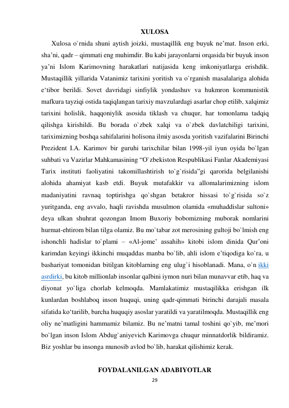 XULOSA 
 
Xulosa o`rnida shuni aytish joizki, mustaqillik eng buyuk ne’mat. Inson erki, 
sha’ni, qadr – qimmati eng muhimdir. Bu kabi jarayonlarni orqasida bir buyuk inson 
ya’ni Islom Karimovning harakatlari natijasida keng imkoniyatlarga erishdik. 
Mustaqillik yillarida Vatanimiz tarixini yoritish va o`rganish masalalariga alohida 
e‘tibor berildi. Sovet davridagi sinfiylik yondashuv va hukmron kommunistik 
mafkura tayziqi ostida taqiqlangan tarixiy mavzulardagi asarlar chop etilib, xalqimiz 
tarixini holislik, haqqoniylik asosida tiklash va chuqur, har tomonlama tadqiq 
qilishga kirishildi. Bu borada o`zbek xalqi va o`zbek davlatchiligi tarixini, 
tariximizning boshqa sahifalarini holisona ilmiy asosda yoritish vazifalarini Birinchi 
Prezident I.A. Karimov bir guruhi tarixchilar bilan 1998-yil iyun oyida bo`lgan 
suhbati va Vazirlar Mahkamasining “O`zbekiston Respublikasi Fanlar Akademiyasi 
Tarix instituti faoliyatini takomillashtirish to`g`risida”gi qarorida belgilanishi 
alohida ahamiyat kasb etdi. Buyuk mutafakkir va allomalarimizning islom 
madaniyatini ravnaq toptirishga qo`shgan betakror hissasi to`g`risida so`z 
yuritganda, eng avvalo, haqli ravishda musulmon olamida «muhaddislar sultoni» 
deya ulkan shuhrat qozongan Imom Buxoriy bobomizning muborak nomlarini 
hurmat-ehtirom bilan tilga olamiz. Bu mo`tabar zot merosining gultoji bo`lmish eng 
ishonchli hadislar to`plami – «Аl-jomeʼ assahih» kitobi islom dinida Qurʼoni 
karimdan keyingi ikkinchi muqaddas manba bo`lib, ahli islom eʼtiqodiga ko`ra, u 
bashariyat tomonidan bitilgan kitoblarning eng ulug`i hisoblanadi. Mana, o`n ikki 
asrdirki, bu kitob millionlab insonlar qalbini iymon nuri bilan munavvar etib, haq va 
diyonat yo`liga chorlab kelmoqda. Mamlakatimiz mustaqilikka erishgan ilk 
kunlardan boshlaboq inson huquqi, uning qadr-qimmati birinchi darajali masala 
sifatida ko‘tarilib, barcha huquqiy asoslar yaratildi va yaratilmoqda. Mustaqillik eng 
oliy ne’matligini hammamiz bilamiz. Bu ne’matni tamal toshini qo`yib, me’mori 
bo`lgan inson Islom Abdug`aniyevich Karimovga chuqur minnatdorlik bildiramiz. 
Biz yoshlar bu insonga munosib avlod bo`lib, harakat qilishimiz kerak. 
 
 
FOYDALANILGAN ADABIYOTLAR 
29
