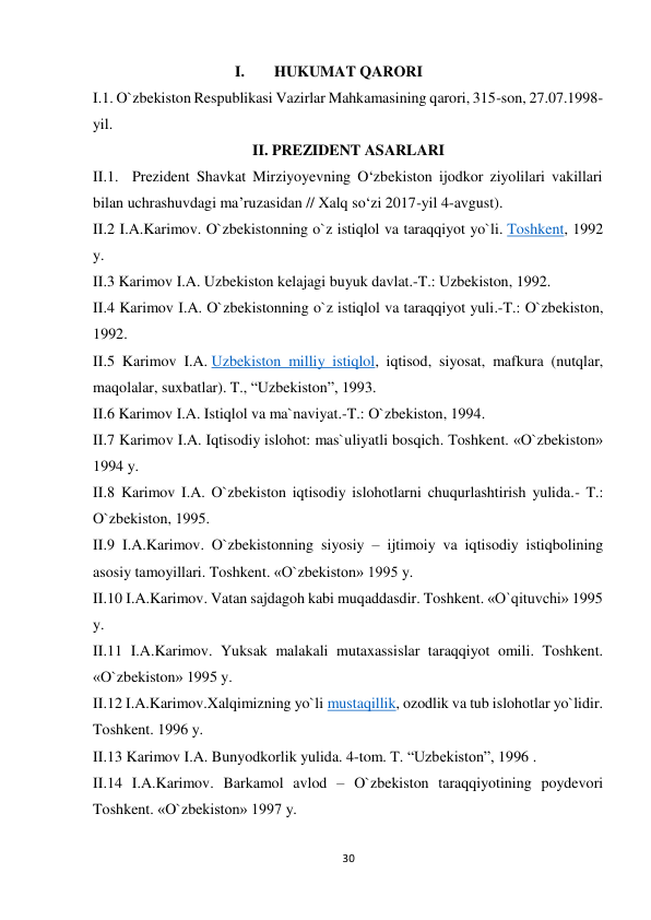 I. 
HUKUMAT QARORI 
 
I.1. O`zbekiston Respublikasi Vazirlar Mahkamasining qarori, 315-son, 27.07.1998-
yil. 
II. PREZIDENT ASARLARI 
 
II.1. Prezident Shavkat Mirziyoyevning O‘zbekiston ijodkor ziyolilari vakillari 
bilan uchrashuvdagi ma’ruzasidan // Xalq so‘zi 2017-yil 4-avgust). 
II.2 I.A.Karimov. O`zbekistonning o`z istiqlol va taraqqiyot yo`li. Toshkent, 1992 
y. 
 II.3 Karimov I.A. Uzbekiston kelajagi buyuk davlat.-T.: Uzbekiston, 1992. 
II.4 Karimov I.A. O`zbekistonning o`z istiqlol va taraqqiyot yuli.-T.: O`zbekiston, 
1992. 
II.5 Karimov I.A. Uzbekiston milliy istiqlol, iqtisod, siyosat, mafkura (nutqlar, 
maqolalar, suxbatlar). T., “Uzbekiston”, 1993. 
 II.6 Karimov I.A. Istiqlol va ma`naviyat.-T.: O`zbekiston, 1994. 
II.7 Karimov I.A. Iqtisodiy islohot: mas`uliyatli bosqich. Toshkent. «O`zbekiston» 
1994 y. 
II.8 Karimov I.A. O`zbekiston iqtisodiy islohotlarni chuqurlashtirish yulida.- T.: 
O`zbekiston, 1995. 
II.9 I.A.Karimov. O`zbekistonning siyosiy – ijtimoiy va iqtisodiy istiqbolining 
asosiy tamoyillari. Toshkent. «O`zbekiston» 1995 y. 
II.10 I.A.Karimov. Vatan sajdagoh kabi muqaddasdir. Toshkent. «O`qituvchi» 1995 
y. 
II.11 I.A.Karimov. Yuksak malakali mutaxassislar taraqqiyot omili. Toshkent. 
«O`zbekiston» 1995 y. 
II.12 I.A.Karimov.Xalqimizning yo`li mustaqillik, ozodlik va tub islohotlar yo`lidir. 
Toshkent. 1996 y. 
 II.13 Karimov I.A. Bunyodkorlik yulida. 4-tom. T. “Uzbekiston”, 1996 . 
II.14 I.A.Karimov. Barkamol avlod – O`zbekiston taraqqiyotining poydevori 
Toshkent. «O`zbekiston» 1997 y. 
 
 
30
