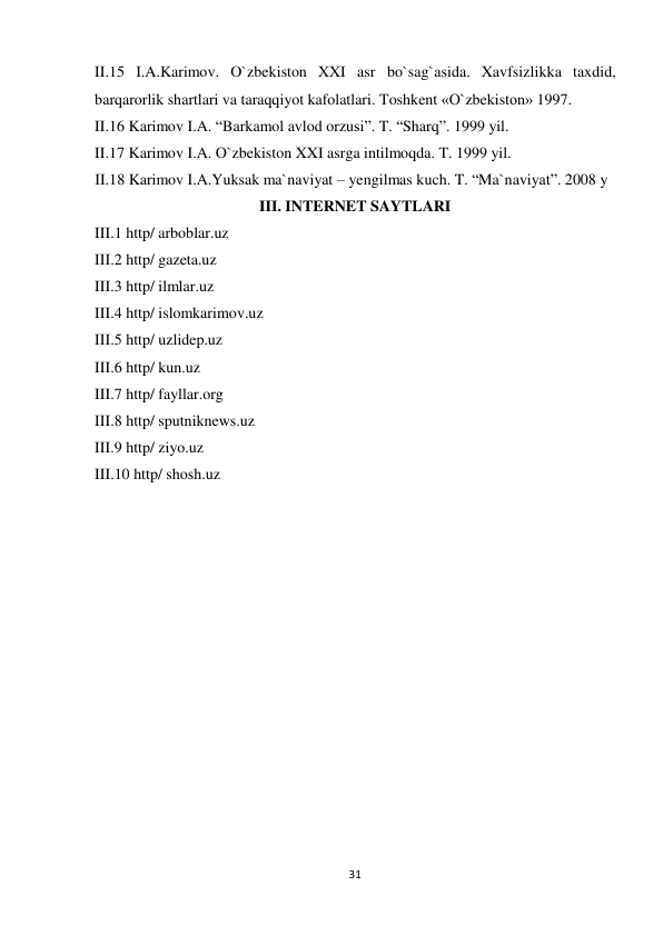  II.15 I.A.Karimov. O`zbekiston XXI asr bo`sag`asida. Xavfsizlikka taxdid, 
barqarorlik shartlari va taraqqiyot kafolatlari. Toshkent «O`zbekiston» 1997. 
II.16 Karimov I.A. “Barkamol avlod orzusi”. T. “Sharq”. 1999 yil. 
 II.17 Karimov I.A. O`zbekiston XXI asrga intilmoqda. T. 1999 yil. 
II.18 Karimov I.A.Yuksak ma`naviyat – yengilmas kuch. T. “Ma`naviyat”. 2008 y 
III. INTERNET SAYTLARI 
III.1 http/ arboblar.uz 
III.2 http/ gazeta.uz 
III.3 http/ ilmlar.uz 
III.4 http/ islomkarimov.uz 
III.5 http/ uzlidep.uz 
III.6 http/ kun.uz 
III.7 http/ fayllar.org 
III.8 http/ sputniknews.uz 
III.9 http/ ziyo.uz 
III.10 http/ shosh.uz 
 
 
 
 
 
 
 
 
 
 
 
 
 
 
 
 
 
 
 
 
 
 
 
 
 
 
 
 
 
31
