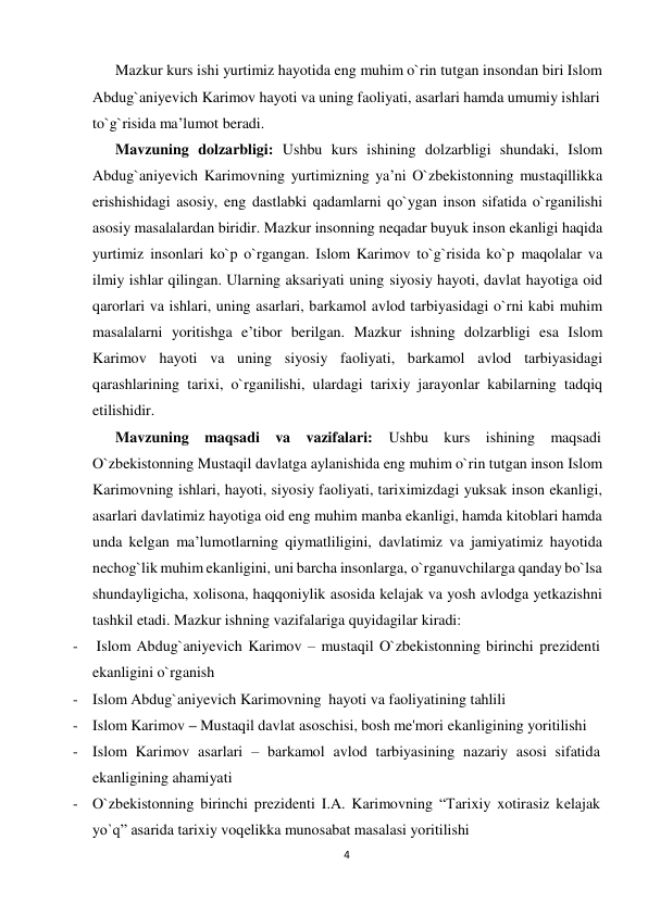 Mazkur kurs ishi yurtimiz hayotida eng muhim o`rin tutgan insondan biri Islom 
 
Abdug`aniyevich Karimov hayoti va uning faoliyati, asarlari hamda umumiy ishlari 
to`g`risida ma’lumot beradi. 
Mavzuning dolzarbligi: Ushbu kurs ishining dolzarbligi shundaki, Islom 
Abdug`aniyevich Karimovning yurtimizning ya’ni O`zbekistonning mustaqillikka 
erishishidagi asosiy, eng dastlabki qadamlarni qo`ygan inson sifatida o`rganilishi 
asosiy masalalardan biridir. Mazkur insonning neqadar buyuk inson ekanligi haqida 
yurtimiz insonlari ko`p o`rgangan. Islom Karimov to`g`risida ko`p maqolalar va 
ilmiy ishlar qilingan. Ularning aksariyati uning siyosiy hayoti, davlat hayotiga oid 
qarorlari va ishlari, uning asarlari, barkamol avlod tarbiyasidagi o`rni kabi muhim 
masalalarni yoritishga e’tibor berilgan. Mazkur ishning dolzarbligi esa Islom 
Karimov hayoti va uning siyosiy faoliyati, barkamol avlod tarbiyasidagi 
qarashlarining tarixi, o`rganilishi, ulardagi tarixiy jarayonlar kabilarning tadqiq 
etilishidir. 
Mavzuning maqsadi va vazifalari: 
Ushbu kurs ishining maqsadi 
O`zbekistonning Mustaqil davlatga aylanishida eng muhim o`rin tutgan inson Islom 
Karimovning ishlari, hayoti, siyosiy faoliyati, tariximizdagi yuksak inson ekanligi, 
asarlari davlatimiz hayotiga oid eng muhim manba ekanligi, hamda kitoblari hamda 
unda kelgan ma’lumotlarning qiymatliligini, davlatimiz va jamiyatimiz hayotida 
nechog`lik muhim ekanligini, uni barcha insonlarga, o`rganuvchilarga qanday bo`lsa 
shundayligicha, xolisona, haqqoniylik asosida kelajak va yosh avlodga yetkazishni 
tashkil etadi. Mazkur ishning vazifalariga quyidagilar kiradi: 
-  Islom Abdug`aniyevich Karimov – mustaqil O`zbekistonning birinchi prezidenti 
ekanligini o`rganish 
 - Islom Abdug`aniyevich Karimovning hayoti va faoliyatining tahlili 
 - Islom Karimov – Mustaqil davlat asoschisi, bosh me'mori ekanligining yoritilishi 
- Islom Karimov asarlari – barkamol avlod tarbiyasining nazariy asosi sifatida 
ekanligining ahamiyati 
- O`zbekistonning birinchi prеzidеnti I.A. Karimovning “Tarixiy xotirasiz kеlajak 
yo`q” asarida tarixiy voqеlikka munosabat masalasi yoritilishi 
4
