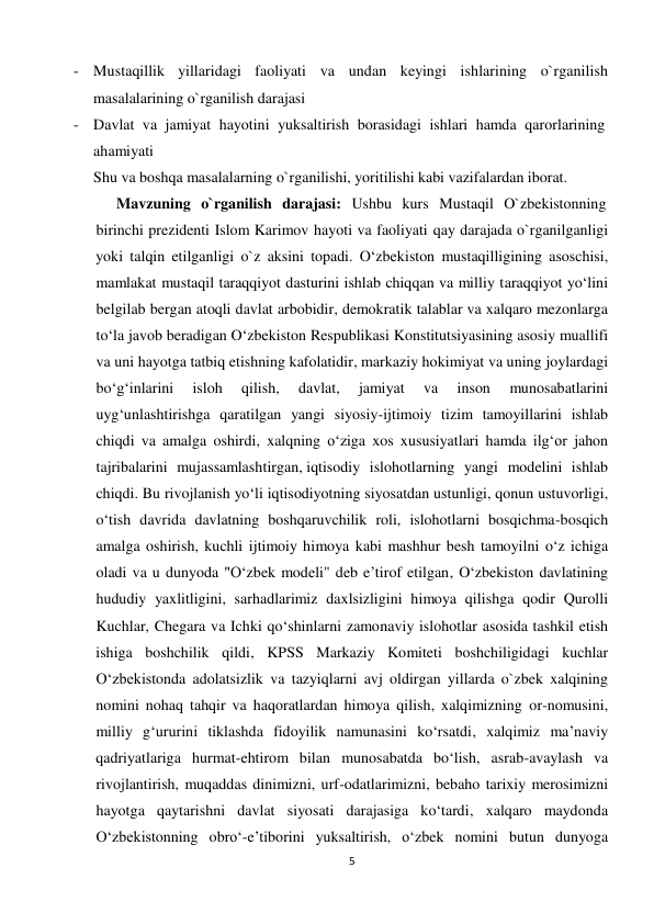 - Mustaqillik yillaridagi faoliyati va undan keyingi ishlarining o`rganilish 
 
masalalarining o`rganilish darajasi 
 
- Davlat va jamiyat hayotini yuksaltirish borasidagi ishlari hamda qarorlarining 
ahamiyati 
Shu va boshqa masalalarning o`rganilishi, yoritilishi kabi vazifalardan iborat. 
Mavzuning o`rganilish darajasi: Ushbu kurs Mustaqil O`zbekistonning 
birinchi prezidenti Islom Karimov hayoti va faoliyati qay darajada o`rganilganligi 
yoki talqin etilganligi o`z aksini topadi. O‘zbekiston mustaqilligining asoschisi, 
mamlakat mustaqil taraqqiyot dasturini ishlab chiqqan va milliy taraqqiyot yo‘lini 
belgilab bergan atoqli davlat arbobidir, demokratik talablar va xalqaro mezonlarga 
to‘la javob beradigan O‘zbekiston Respublikasi Konstitutsiyasining asosiy muallifi 
va uni hayotga tatbiq etishning kafolatidir, markaziy hokimiyat va uning joylardagi 
bo‘g‘inlarini     isloh     qilish,     davlat,     jamiyat     va     inson     munosabatlarini 
uyg‘unlashtirishga qaratilgan yangi siyosiy-ijtimoiy tizim tamoyillarini ishlab 
chiqdi va amalga oshirdi, xalqning o‘ziga xos xususiyatlari hamda ilg‘or jahon 
tajribalarini mujassamlashtirgan, iqtisodiy islohotlarning yangi modelini ishlab 
chiqdi. Bu rivojlanish yo‘li iqtisodiyotning siyosatdan ustunligi, qonun ustuvorligi, 
o‘tish davrida davlatning boshqaruvchilik roli, islohotlarni bosqichma-bosqich 
amalga oshirish, kuchli ijtimoiy himoya kabi mashhur besh tamoyilni o‘z ichiga 
oladi va u dunyoda "O‘zbek modeli" deb e’tirof etilgan, O‘zbekiston davlatining 
hududiy yaxlitligini, sarhadlarimiz daxlsizligini himoya qilishga qodir Qurolli 
Kuchlar, Chegara va Ichki qo‘shinlarni zamonaviy islohotlar asosida tashkil etish 
ishiga boshchilik qildi, KPSS Markaziy Komiteti boshchiligidagi kuchlar 
O‘zbekistonda adolatsizlik va tazyiqlarni avj oldirgan yillarda o`zbek xalqining 
nomini nohaq tahqir va haqoratlardan himoya qilish, xalqimizning or-nomusini, 
milliy g‘ururini tiklashda fidoyilik namunasini ko‘rsatdi, xalqimiz ma’naviy 
qadriyatlariga hurmat-ehtirom bilan munosabatda bo‘lish, asrab-avaylash va 
rivojlantirish, muqaddas dinimizni, urf-odatlarimizni, bebaho tarixiy merosimizni 
hayotga qaytarishni davlat siyosati darajasiga ko‘tardi, xalqaro maydonda 
O‘zbekistonning obro‘-e’tiborini yuksaltirish, o‘zbek nomini butun dunyoga 
5
