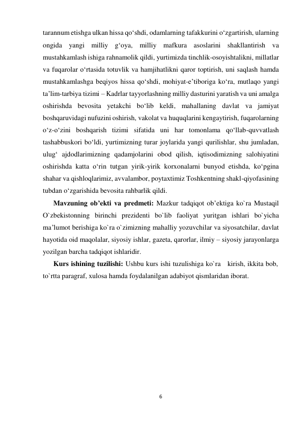  tarannum etishga ulkan hissa qo‘shdi, odamlarning tafakkurini o‘zgartirish, ularning 
ongida yangi milliy g‘oya, milliy mafkura asoslarini shakllantirish va 
mustahkamlash ishiga rahnamolik qildi, yurtimizda tinchlik-osoyishtalikni, millatlar 
va fuqarolar o‘rtasida totuvlik va hamjihatlikni qaror toptirish, uni saqlash hamda 
mustahkamlashga beqiyos hissa qo‘shdi, mohiyat-e’tiboriga ko‘ra, mutlaqo yangi 
ta’lim-tarbiya tizimi – Kadrlar tayyorlashning milliy dasturini yaratish va uni amalga 
oshirishda bevosita yetakchi bo‘lib keldi, mahallaning davlat va jamiyat 
boshqaruvidagi nufuzini oshirish, vakolat va huquqlarini kengaytirish, fuqarolarning 
o‘z-o‘zini boshqarish tizimi sifatida uni har tomonlama qo‘llab-quvvatlash 
tashabbuskori bo‘ldi, yurtimizning turar joylarida yangi qurilishlar, shu jumladan, 
ulug‘ ajdodlarimizning qadamjolarini obod qilish, iqtisodimizning salohiyatini 
oshirishda katta o‘rin tutgan yirik-yirik korxonalarni bunyod etishda, ko‘pgina 
shahar va qishloqlarimiz, avvalambor, poytaxtimiz Toshkentning shakl-qiyofasining 
tubdan o‘zgarishida bevosita rahbarlik qildi. 
Mavzuning ob’ekti va predmeti: Mazkur tadqiqot ob’ektiga ko`ra Mustaqil 
O`zbekistonning birinchi prezidenti bo`lib faoliyat yuritgan ishlari bo`yicha 
ma’lumot berishiga ko`ra o`zimizning mahalliy yozuvchilar va siyosatchilar, davlat 
hayotida oid maqolalar, siyosiy ishlar, gazeta, qarorlar, ilmiy – siyosiy jarayonlarga 
yozilgan barcha tadqiqot ishlaridir. 
Kurs ishining tuzilishi: Ushbu kurs ishi tuzulishiga ko`ra kirish, ikkita bob, 
to`rtta paragraf, xulosa hamda foydalanilgan adabiyot qismlaridan iborat. 
 
 
 
 
 
 
 
 
 
 
 
 
 
 
 
 
 
 
6
