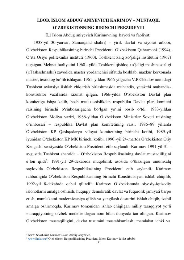 I.BOB. ISLOM ABDUG`ANIYEVICH KARIMOV – MUSTAQIL 
 
O`ZBEKISTONNING BIRINCHI PREZIDENTI 
 
I.1 Islom Abdug`aniyevich Karimovning hayoti va faoliyati 
 
1938-yil 30-yanvar, Samarqand shahri) – yirik davlat va siyosat arbobi, 
O‘zbekiston Respublikasining birinchi Prezidenti. O‘zbekiston Qahramoni (1994). 
O‘rta Osiyo politexnika instituti (1960), Toshkent xalq xo‘jaligi institutini (1967) 
tugatgan. Mehnat faoliyatini 1960 - yilda Toshkent qishloq xo‘jaligi mashinasozligi 
(«Tashselmash») zavodida master yordamchisi sifatida boshlab, mazkur korxonada 
master, texnolog bo‘lib ishlagan. 1961- yildan 1966-yilgacha V.P.Chkalov nomidagi 
Toshkent aviatsiya iishlab chiqarish birlashmasida muhandis, yetakchi muhandis-
konstruktor vazifasida xizmat qilgan. 1966-yilda O‘zbekiston Davlat plan 
komitetiga ishga kelib, bosh mutaxassislikdan respublika Davlat plan komiteti 
raisining birinchi o‘rinbosarigacha bo‘lgan yo‘lni bosib o‘tdi. 1983-yildan 
O‘zbekiston Moliya vaziri, 1986-yildan O‘zbekiston Ministrlar Soveti raisining 
o‘rinbosari – respublika Davlat plan komitetining raisi. 1986–89 yillarda 
O‘zbekiston KP Qashqadaryo viloyat komitetining birinchi kotibi, 1989-yil 
iyunidan O‘zbekiston KP MK birinchi kotibi. 1990 -yil 24-martda O‘zbekiston Oliy 
Kengashi sessiyasida O‘zbekiston Prezidenti etib saylandi. Karimov 1991-yil 31 -
avgustda Toshkent shahrida – O‘zbekiston Respublikasining davlat mustaqilligini 
e’lon qildi3. 1991-yil 29-dekabrda muqobillik asosida o‘tkazilgan umumxalq 
saylovida O‘zbekiston Respublikasining Prezidenti etib saylandi. Karimov 
rahbarligida O‘zbekiston Respublikasining birinchi Konstitutsiyasi ishlab chiqilib, 
1992-yil 8-dekabrda qabul qilindi4. Karimov O‘zbekistonda siyosiy-iqtisodiy 
islohotlarni amalga oshirish, huquqiy demokratik davlat va fuqarolik jamiyati barpo 
etish, mamlakatni modernizatsiya qilish va yangilash dasturini ishlab chiqib, izchil 
amalga oshirmoqda. Karimov tomonidan ishlab chiqilgan milliy taraqqiyot yo‘li 
«taraqqiyotning o‘zbek modeli» degan nom bilan dunyoda tan olingan. Karimov 
O‘zbekiston mustaqilligini, davlat tuzumini mustahkamlash, mamlakat ichki va 
 
 
3 www. Shosh.uz// Karimov Islom Abdug`aniyevich. 
4 www.ilmlar.ru// O`zbekiston Respublikasining Prezidenti Islom Karimov davlat arbobi. 
7
