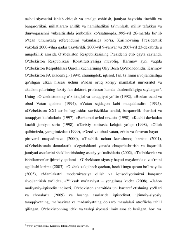  tashqi siyosatini ishlab chiqish va amalga oshirish, jamiyat hayotida tinchlik va 
barqarorlikni, millatlararo ahillik va hamjihatlikni ta’minlash, milliy tafakkur va 
dunyoqarashni yuksaltirishda jonbozlik ko‘rsatmoqda.1995-yil 26-martda bo‘lib 
o‘tgan umumxalq referendumi yakunlariga ko‘ra, Karimovning Prezidentlik 
vakolati 2000-yilga qadar uzaytirildi. 2000-yil 9-yanvar va 2007-yil 23-dekabrda u 
muqobillik asosida O‘zbekiston Respublikasining Prezidenti etib qayta saylandi. 
O‘zbekiston Respublikasi Konstitutsiyasiga muvofiq, Karimov ayni vaqtda 
O‘zbekiston Respublikasi Qurolli kuchlarining Oliy Bosh Qo‘mondonidir. Karimov 
O‘zbekiston FA akademigi (1994), shuningdek, iqtisod, fan, ta’limni rivojlantirishga 
qo‘shgan ulkan hissasi uchun o‘ndan ortiq xorijiy mamlakat universitet va 
akademiyalarining faxriy fan doktori, professor hamda akademikligiga saylangan5. 
Uning «O‘zbekistonning o‘z istiqlol va taraqqiyot yo‘li» (1992), «Bizdan ozod va 
obod Vatan qolsin» (1994), «Vatan sajdagoh kabi muqaddasdir» (1995), 
«O‘zbekiston XXI asr bo‘sag‘asida: xavfsizlikka tahdid, barqarorlik shartlari va 
taraqqiyot kafolatlari» (1997), «Barkamol avlod orzusi» (1998), «Kuchli davlatdan 
kuchli jamiyat sari» (1998), «Tarixiy xotirasiz kelajak yo‘q» (1998), «Olloh 
qalbimizda, yuragimizda» (1999), «Ozod va obod vatan, erkin va farovon hayot – 
pirovard maqsadimiz» (2000), «Tinchlik uchun kurashmoq kerak» (2001), 
«O‘zbekistonda demokratik o‘zgarishlarni yanada chuqurlashtirish va fuqarolik 
jamiyati asoslarini shakllantirishning asosiy yo‘nalishlari» (2002), «Tadbirkorlar va 
ishbilarmonlar ijtimoiy qatlami – O‘zbekiston siyosiy hayoti maydonida o‘z o‘rnini 
egallashi lozim» (2003), «O‘zbek xalqi hech qachon, hech kimga qaram bo‘lmaydi» 
(2005), «Mamlakatni modernizatsiya qilish va iqtisodiyotimizni barqaror 
rivojlantirish yo‘lida», «Yuksak ma’naviyat – yengilmas kuch» (2008), «Jahon 
moliyaviy-iqtisodiy inqirozi, O‘zbekiston sharoitida uni bartaraf etishning yo‘llari 
va choralari» (2009) va boshqa asarlarida iqtisodiyot, ijtimoiy-siyosiy 
taraqqiyotning, ma’naviyat va madaniyatning dolzarb masalalari atroflicha tahlil 
qilingan, O‘zbekistonning ichki va tashqi siyosati ilmiy asoslab berilgan, hoz. va 
 
 
 
5 www. ziyouz.com// Karimov Islom Abdug`aniyevich. 
8
