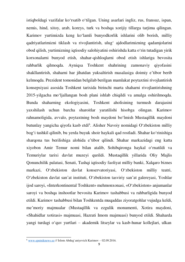  istiqboldagi vazifalar ko‘rsatib o‘tilgan. Uning asarlari ingliz, rus, fransuz, ispan, 
nemis, hind, xitoy, arab, koreys, turk va boshqa xorijiy tillarga tarjima qilingan. 
Karimov yurtimizda keng ko‘lamli bunyodkorlik ishlarini olib borish, milliy 
qadriyatlarimizni tiklash va rivojlantirish, ulug‘ ajdodlarimizning qadamjolarini 
obod qilish, yurtimizning iqtisodiy salohiyatini oshirishda katta o‘rin tutadigan yirik 
korxonalarni bunyod etish, shahar-qishloqlarni obod etish ishlariga bevosita 
rahbarlik qilmoqda. Ayniqsa Toshkent shahrining zamonaviy qiyofasini 
shakllantirish, shaharni har jihatdan yuksaltirish masalasiga doimiy e’tibor berib 
kelmoqda. Prezident tomonidan belgilab berilgan mamlakat poytaxtini rivojlantirish 
konsepsiyasi asosida Toshkent tarixida birinchi marta shaharni rivojlantirishning 
2015-yilgacha mo‘ljallangan bosh plani ishlab chiqildi va amalga oshirilmoqda. 
Bunda shaharning ekologiyasini, Toshkent aholisining turmush darajasini 
yaxshilash uchun barcha sharoitlar yaratilishi hisobga olingan. Karimov 
rahnamoligida, avvalo, poytaxtning bosh maydoni bo‘lmish Mustaqillik maydoni 
butunlay yangicha qiyofa kasb etdi6. Alisher Navoiy nomidagi O‘zbekiston milliy 
bog‘i tashkil qilinib, bu yerda buyuk shoir haykali qad rostladi. Shahar ko‘rinishiga 
sharqona tus berilishiga alohida e’tibor qilindi. Shahar markazidagi eng katta 
xiyobon Amir Temur nomi bilan atalib, Sohibqironga haykal o‘rnatildi va 
Temuriylar tarixi davlat muzeyi qurildi. Mustaqillik yillarida Oliy Majlis 
Qonunchilik palatasi, Senati, Tashqi iqtisodiy faoliyat milliy banki, Xalqaro biznes 
markazi,     O‘zbekiston     davlat     konservatoriyasi, 
O‘zbekiston milliy teatri, 
O‘zbekiston davlat san’at instituti, O‘zbekiston tasviriy san’at galereyasi, Yoshlar 
ijod saroyi, «Interkontinental Toshkent» mehmonxonasi, «O‘zbekiston» anjumanlar 
saroyi va boshqa inshootlar bevosita Karimov tashabbusi va rahbarligida bunyod 
etildi. Karimov tashabbusi bilan Toshkentda muqaddas ziyoratgohlar vujudga keldi, 
me’moriy majmualar (Mustaqillik va ezgulik monumenti, Xotira maydoni, 
«Shahidlar xotirasi» majmuasi, Hazrati Imom majmuasi) bunyod etildi. Shaharda 
yangi turdagi o‘quv yurtlari – akademik litseylar va kasb-hunar kollejlari, ulkan 
 
 
 
6 www.sputniknews.uz // Islom Abdug`aniyevich Karimov – 02.09.2016. 
9
