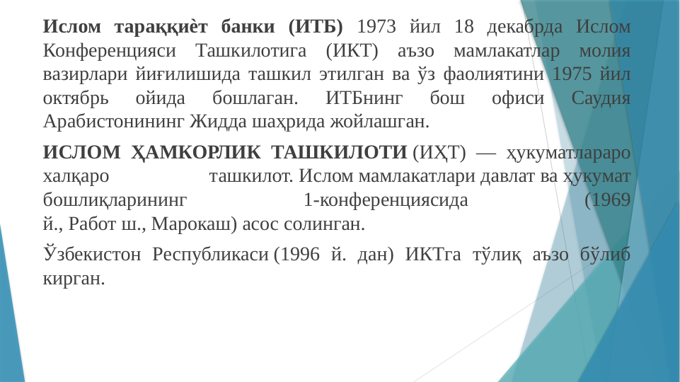 Ислом тараққиѐт банки (ИТБ) 1973 йил 18 декабрда Ислом 
Конференцияси Ташкилотига (ИКТ) аъзо мамлакатлар молия 
вазирлари йиғилишида ташкил этилган ва ўз фаолиятини 1975 йил 
октябрь 
ойида 
бошлаган. 
ИТБнинг 
бош 
офиси 
Саудия 
Арабистонининг Жидда шаҳрида жойлашган. 
ИСЛОМ ҲАМКОРЛИК ТАШКИЛОТИ (ИҲТ) — ҳукуматлараро 
халқаро 
ташкилот. Ислом мамлакатлари давлат ва ҳукумат 
бошлиқларининг 
1-конференциясида 
(1969 
й., Работ ш., Марокаш) асос солинган. 
Ўзбекистон Республикаси (1996 й. дан) ИКТга тўлиқ аъзо бўлиб 
кирган.
