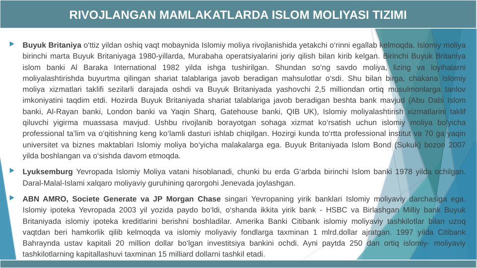 
Buyuk Britaniya o‘ttiz yildan oshiq vaqt mobaynida Islomiy moliya rivojlanishida yetakchi o‘rinni egallab kelmoqda. Islomiy moliya 
birinchi marta Buyuk Britaniyaga 1980-yillarda, Murabaha operatsiyalarini joriy qilish bilan kirib kelgan. Birinchi Buyuk Britaniya 
islom banki Al Baraka International 1982 yilda ishga tushirilgan. Shundan so‘ng savdo moliya, lizing va loyihalarni 
moliyalashtirishda buyurtma qilingan shariat talablariga javob beradigan mahsulotlar o‘sdi. Shu bilan birga, chakana Islomiy 
moliya xizmatlari taklifi sezilarli darajada oshdi va Buyuk Britaniyada yashovchi 2,5 milliondan ortiq musulmonlarga tanlov 
imkoniyatini taqdim etdi. Hozirda Buyuk Britaniyada shariat talablariga javob beradigan beshta bank mavjud (Abu Dabi Islom 
banki, Al-Rayan banki, London banki va Yaqin Sharq, Gatehouse banki, QIB UK), Islomiy moliyalashtirish xizmatlarini taklif 
qiluvchi yigirma muassasa mavjud. Ushbu rivojlanib borayotgan sohaga xizmat ko‘rsatish uchun islomiy moliya bo‘yicha 
professional ta’lim va o‘qitishning keng ko‘lamli dasturi ishlab chiqilgan. Hozirgi kunda to‘rtta professional institut va 70 ga yaqin 
universitet va biznes maktablari Islomiy moliya bo‘yicha malakalarga ega. Buyuk Britaniyada Islom Bond (Sukuk) bozori 2007 
yilda boshlangan va o‘sishda davom etmoqda.

Lyuksemburg Yevropada Islomiy Moliya vatani hisoblanadi, chunki bu erda G‘arbda birinchi Islom banki 1978 yilda ochilgan. 
Daral-Malal-Islami xalqaro moliyaviy guruhining qarorgohi Jenevada joylashgan.

ABN AMRO, Societe Generate va JP Morgan Chase singari Yevropaning yirik banklari Islomiy moliyaviy darchasiga ega. 
Islomiy ipoteka Yevropada 2003 yil yozida paydo bo‘ldi, o‘shanda ikkita yirik bank - HSBC va Birlashgan Milliy bank Buyuk 
Britaniyada islomiy ipoteka kreditlarini berishni boshladilar. Amerika Banki Citibank islomiy moliyaviy tashkilotlar bilan uzoq 
vaqtdan beri hamkorlik qilib kelmoqda va islomiy moliyaviy fondlarga taxminan 1 mlrd.dollar ajratgan. 1997 yilda Citibank 
Bahraynda ustav kapitali 20 million dollar bo‘lgan investitsiya bankini ochdi. Ayni paytda 250 dan ortiq islomiy- moliyaviy 
tashkilotlarning kapitallashuvi taxminan 15 milliard dollarni tashkil etadi.
RIVOJLANGAN MAMLAKATLARDA ISLOM MOLIYASI TIZIMI
