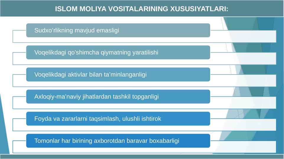 Sudxo’rlikning mavjud emasligi
Voqelikdagi qo’shimcha qiymatning yaratilishi
Voqelikdagi aktivlar bilan ta’minlanganligi
Axloqiy-ma’naviy jihatlardan tashkil topganligi
Foyda va zararlarni taqsimlash, ulushli ishtirok
Tomonlar har birining axborotdan baravar boxabarligi
ISLOM MOLIYA VOSITALARINING XUSUSIYATLARI:
