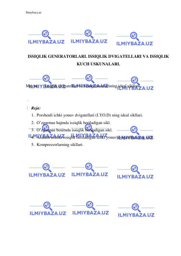 Ilmiybaza.uz 
 
 
 
 
 
 
ISSIQLIK GENERATORLARI. ISSIQLIK DVIGATELLARI VA ISSIQLIK 
KUCH USKUNALARI. 
 
 
Mavzu: 
Issiqlik dvigatellari va kompressorlarining ideal sikllari. 
 
 
Reja: 
1. Porshenli ichki yonuv dvigatellari (I.YO.D) ning ideal sikllari. 
2. O’zgarmas hajmda issiqlik beriladigan sikl. 
3. O’zgarmas bosimda issiqlik beriladigan sikl. 
4. Aralash usulda issiqlik beriladigan ichki yonuv dvigatellarining sikli. 
5. Kompressorlarning sikllari. 
 
 
 
 
 
 
 
 
 
 
 
 
