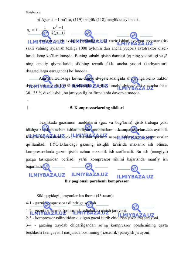 Ilmiybaza.uz 
 
b) Agar   =1 bo’lsa, (119) tenglik (118) tenglikka aylanadi. 






t
k
k
k






1
1
1
1
1
 
 
Aralash usulda issiqlik beriladigan sikl xozir ishlatilayotgan tezyurar (tir-
sakli valning aylanish tezligi 1000 ayl/min dan ancha yuqori) avtotraktor dizel-
larida keng ko’llanilmoqda. Buning sababi qisish darajasi (ε) ning yuqoriligi va   
ning amaliy qiymatlarida siklning termik f.i.k. ancha yuqori (karbyuratorli 
dvigatellarga qaraganda) bo’lmoqda. 
 
Ana shu xulosaga ko’ra, dunyo dvigatelsozligida shu kunga kelib traktor 
dvigatellari deyarli 100 % dizellashdi, yengil avtomobil dvigatellari xozircha fakat 
30...35 % dizellashdi, bu jarayon ilg’or firmalarda davom etmoqda.  
 
5. Kompressorlarning sikllari 
 
 
Texnikada gazsimon moddalarni (gaz va bug’larni) qisib trubaga yoki 
idishga xaydash uchun ishlatiladigan mashinalarni - kompressorlar deb aytiladi. 
Ko’pincha, porshenli yoki markazdan qochma asosda ishlaydigan kompressorlar 
qo’llaniladi. I.YO.D.laridagi gazning issiqlik ta’sirida maxanik ish olinsa, 
kompressorlarda gazni qisish uchun mexanik ish sarflanadi. Bu ish (energiya) 
gazga tashqaridan beriladi, ya’ni kompressor siklini bajarishda manfiy ish 
bajariladi. 
 
Bir pog’onali porshenli kompressor 
 
Sikl quyidagi jarayonlardan iborat (43-rasm):  
4-1 - gazni kompressor tsilindriga so’rish.  
1-2 - gazni izotermik (politropik, adiabatik) qisish jarayoni. 
2-3 - kompressor tsilindridan qisilgan gazni itarib chiqarish (izobara) jarayoni. 
3-4 - gazning xaydab chiqarilgandan so’ng kompressor porshenining qayta 
boshlashi (kengayish) natijasida bosimning ( izoxorik) pasayish jarayoni. 
