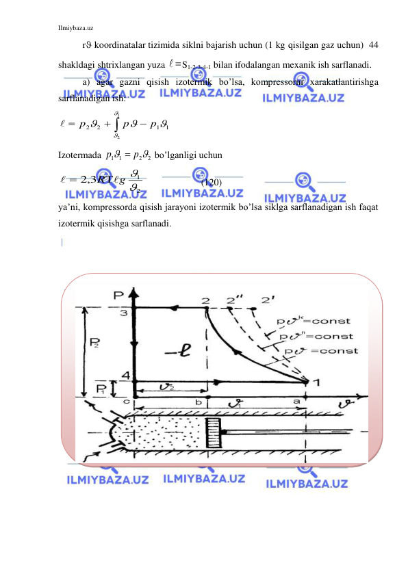 Ilmiybaza.uz 
 
r koordinatalar tizimida siklni bajarish uchun (1 kg qisilgan gaz uchun)  44 
shakldagi shtrixlangan yuza 

S1-2-3-4-1 bilan ifodalangan mexanik ish sarflanadi.  
a) agar gazni qisish izotermik bo’lsa, kompressorni xarakatlantirishga 
sarflanadigan ish: 




1
2
1
1
2
2





p
p
p

 
Izotermada 
2
2
1 1


p
p

 bo’lganligi uchun  
2
1
2,3

R g 



 
           (120) 
ya’ni, kompressorda qisish jarayoni izotermik bo’lsa siklga sarflanadigan ish faqat 
izotermik qisishga sarflanadi.  
 
 
 
 
 
 
 
 
 
 
 
 
 
 
 
 
 
 
 
