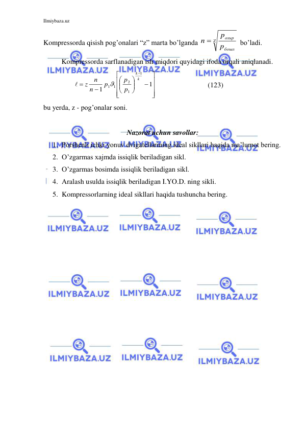 Ilmiybaza.uz 
 
Kompressorda qisish pog’onalari “z” marta bo’lganda 


бошл
охир
p
p
n
 bo’ladi. 
Kompressorda sarflanadigan ish miqdori quyidagi ifoda orqali aniqlanadi. 
       




















1
1
1
1
2
1
1
k
k
p
p
p
n
n
z


 
     (123) 
bu yerda, z - pog’onalar soni.  
   
Nazorat uchun savollar: 
1. Porshenli ichki yonuv dvigatellarining ideal sikllari haqida ma’lumot bering. 
2. O’zgarmas xajmda issiqlik beriladigan sikl. 
3. O’zgarmas bosimda issiqlik beriladigan sikl. 
4. Aralash usulda issiqlik beriladigan I.YO.D. ning sikli. 
5. Kompressorlarning ideal sikllari haqida tushuncha bering. 
 
 
