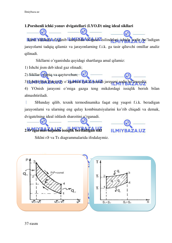 Ilmiybaza.uz 
 
 
1.Porshenli ichki yonuv dvigatellari (I.YO.D) ning ideal sikllari 
 
   Ideal sikllarni o’rganib chiqishda dvigatel tsilindrlari ichida sodir bo’ladigan 
jarayolarni tadqiq qilamiz va jarayonlarning f.i.k. ga tasir qiluvchi omillar analiz 
qilinadi. 
 Sikllarni o’rganishda quyidagi shartlarga amal qilamiz: 
1) Ishchi jism deb ideal gaz olinadi; 
2) Sikllar - yopiq va qaytuvchan; 
3) Ishchi jism kimyoviy o’zgarmas (ya’ni yonish jarayoni sodir bo’lmaydi); 
4) YOnish jarayoni o’rniga gazga teng mikdordagi issiqlik berish bilan 
almashtiriladi. 
SHunday qilib, texnik termodinamika faqat eng yuqori f.i.k. beradigan 
jarayonlarni va ularning eng qulay kombinatsiyalarini ko’rib chiqadi va demak, 
dvigatelning ideal ishlash sharoitini o’rganadi. 
 
2.O’zgarmas hajmda issiqlik beriladigan sikl 
Siklni r va Ts diagrammalarida ifodalaymiz. 
 
 
      
 
 
 
37-rasm 
 
 
 
 
 
 
 
 
 
 
 
 
