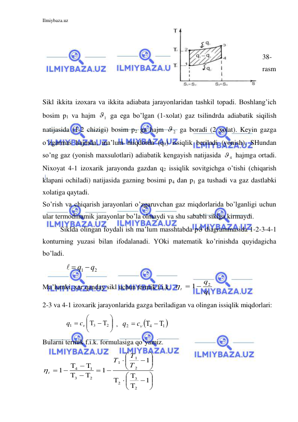 Ilmiybaza.uz 
 
 
 
38-
rasm 
 
 
Sikl ikkita izoxara va ikkita adiabata jarayonlaridan tashkil topadi. Boshlang’ich 
bosim p1 va hajm  1  ga ega bo’lgan (1-xolat) gaz tsilindrda adiabatik siqilish 
natijasida (1-2 chizigi) bosim p2 ga hajm  2  ga boradi (2 xolat). Keyin gazga 
o’zgarmas hajmda, ma’lum miqdorda (q1) issiqlik beriladi (yonish). SHundan 
so’ng gaz (yonish maxsulotlari) adiabatik kengayish natijasida  4  hajmga ortadi. 
Nixoyat 4-1 izoxarik jarayonda gazdan q2 issiqlik sovitgichga o’tishi (chiqarish 
klapani ochiladi) natijasida gazning bosimi p4 dan p1 ga tushadi va gaz dastlabki 
xolatiga qaytadi. 
So’rish va chiqarish jarayonlari o’zgaruvchan gaz miqdorlarida bo’lganligi uchun 
ular termodinamik jarayonlar bo’la olmaydi va shu sababli siklga kirmaydi. 
Siklda olingan foydali ish ma’lum masshtabda p diagrammasida 1-2-3-4-1 
konturning yuzasi bilan ifodalanadi. YOki matematik ko’rinishda quyidagicha 
bo’ladi.  
             
2
1
  q q
 
Ma’lumki, xar qanday sikl uchun termik f.i.k.  t
q
q

1
2
1
  
2-3 va 4-1 izoxarik jarayonlarida gazga beriladigan va olingan issiqlik miqdorlari:     
             






  

2
3
1
c
q
 ,  

1 
4
2
  

c
q
 
Bularni termik f.i.k. formulasiga qo’yamiz. 






 
 










  

   

1
1
1
1
2
3
2
2
1
1
2
3
1
4
Т
Т
Т
t
 
